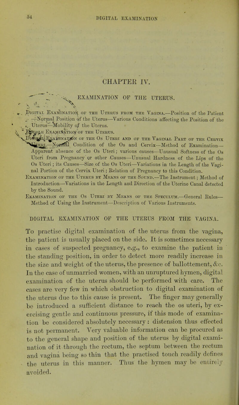 CHAPTEK IV. EXAMINATION OF THE UTERUS. Digital Examinatioi^. of the Uterus from the Vagina.—Position of the Patient -:^NormaI Position of the Uterus—Various Conditions affecting the Position of the Uterus—!iVIobility of tlie Uterus. ^fetHljtK ExA>IlS!ATI01f''0F THE UteEUS. ^Ih(^|J^'4-%A*NA^N OF THE Os UtKUI AND OF THE VaGINAL PaeT OF THE CerVIX ^iit^Em.—NofUM. Condition of the Os and Cervix—Method of Examination- Apparent absence of the Os Uteri; various causes—Unusual Softness of the Os Uteri from Pregnancy or other Causes—Unusual Hardness of the Lips of the Os Uteri; its Causes—Size of the Os Uteri—Variations in the Length of the Vagi- nal Portion of the Cervix Uteri; Kelation of Pregnancy to this Condition. Examination of the Uterus by Means of the Sound.—The Instrument; Method of Introduction—Variations in the Length and Direction of the Uterine Canal detected by the Sound. Examination of the Os Uteri by Means of the Speculum.—General Eules— Method of Using the Instrument—Description of Various Instruments. DIGITAL EXAMINATION OP THE UTERUS FROM THE VAGINA. To practise digital examination of the uterus from the vagina, the patient is usually placed on the side. It is sometimes necessary in cases of suspected pregnancy, e.g., to examine the patient in the standing position, in order to detect more readily increase in the size and weight of the uterus, the presence of ballottement, &c. In the case of unmarried women, with an unruptured hymen, digital examination of the uterus should be performed with care. The cases are very few in which obstruction to digital examination of the uterus due to this cause is present. The finger may generally be introduced a sufficient distance to reach the os uteri, by ex- ercising gentle and continuous pressure, if this mode of examina- tion be considered absolutely necessary: distension thus effected is not permanent. Very valuable information can be prociured as to the general shape and position of the uterus by digital exami- nation of it through the rectum, the septum between the rectum and vagina hemg so thin that the practised touch readily defines the uterus in this manner. Tlius the hymen may be entirely avoided.