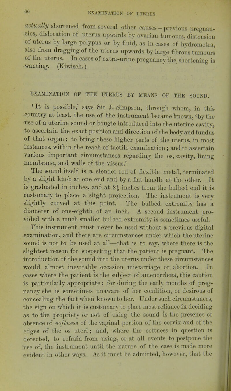 actually shortened from several other causes-previous pregnan- cies, dislocation of uterus upwards by ovarian tumours, distension of uterus by large polypus or by fluid, as in cases of hydrometra, also from dragging of the uterus upwards by large fibrous tumours of the uterus. In cases of extra-urine pregnancy the shortening is wanting. (Kiwisch.) EXAMINATION OF THE UTERUS BY MEANS OF THE SOUND. ' It is possible,' says Sir J. Simpson, through whom, in this country at least, the use of the instrument became known, 'by the use of a uterine sound or bougie introduced into the uterine cavity, to ascertain the exact position and direction of the body and fundus of that organ ; to bring these higher parts of the uterus, in most instances, within the reach of tactile examination ; and to ascertain various important circumstances regarding the os, cavity, lining membrane, and walls of the viscus.' The sound itself is a slender rod of flexible metal, terminated by a slight knob at one end and by a flat handle at the other. It is graduated in inches, and at 2i inches from the bulbed end it is customary to place a slight projection. The instrument is very slightly curved at this point. The bulbed extremity has a diameter of one-eighth of an inch. A second instnunent pro- vided with a much smaller bulbed extremity is sometimes useful. This instrument must never be used without a previous digital examination, and there are circumstances under which the uterine sound is not to be used at all—that is to say, where there is the slightest reason for suspecting that the patient is pregnant. The introduction of the sound into the uterus under these circumstances would almost inevitably occasion miscarriage or abortion. In cases where the patient is the subject of amenorrhoea, this caution is particularly appropriate; for during the early months of preg- nancy she is sometimes unaware of her condition, or desirous of concealing the fact when known to her. Under such circumstances, the sign on which it is customary to jDlace most reliance in deciding as to the propriety or not of using the sound is tlie presence or absence of ■softness of the vaginal portion of the cervix and of the edges of the os uteri ; and, where the softness in question is detected, to refrain from using, or at all events to postpone the use of, the instrument until tlie nature of tlie case is made more evident in other ways. As it must be admitted, however, that tlie