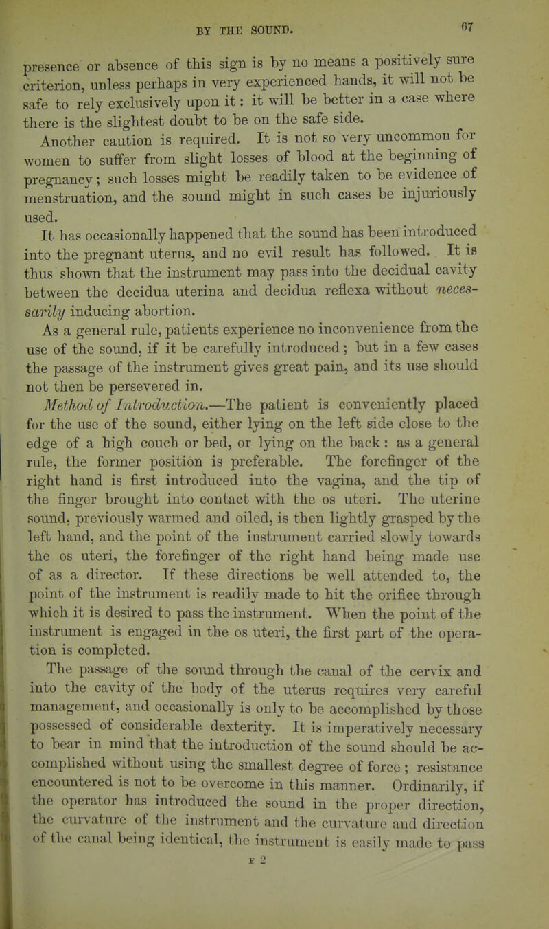 presence or absence of this sign is by no means a positively sure criterion, unless perhaps in very experienced hands, it will not be safe to rely exclusively upon it: it will be better in a case where there is the slightest doubt to be on the safe side. Another caution is required. It is not so very uncommon for women to suffer from slight losses of blood at the beginning of pregnancy; such losses might be readily taken to be evidence of menstruation, and the sound might in such cases be injuriously used. It has occasionally happened that the sound has been introduced into the pregnant uterus, and no evil result has followed. It is thus shown that the instrument may pass into the decidual cavity between the decidua uterina and decidua reflexa without neces- sarily inducing abortion. As a general rule, patients experience no inconvenience from the use of the sound, if it be carefully introduced; but in a few cases the passage of the instrument gives great pain, and its use should not then be persevered in. Method of Introduction.—The patient is conveniently placed for the use of the sound, either lying on the left side close to the edge of a high couch or bed, or lying on the back: as a general rule, the former position is preferable. The forefinger of the right hand is first introduced into the vagina, and the tip of the finger brought into contact with the os uteri. The uterine sound, previously warmed and oiled, is then lightly grasped by the left hand, and the point of the instrument carried slowly towards the OS uteri, the forefinger of the right hand being made use of as a director. If these directions be well attended to, the point of the instrument is readily made to bit the orifice through wliich it is desired to pass the instrument. When the point of the instrument is engaged in the os uteri, the first part of the opera- tion is completed. The passage of the sound through the canal of the cervix and into the cavity of the body of the uterus requires very careful management, and occasionally is only to be accomplished by those possessed of considerable dexterity. It is imperatively necessary to bear in mind that the introduction of the sound should be ac- complished without using the smallest degree of force ; resistance encountered is not to be overcome in this manner. Ordinarily, if the operator has introduced the sound in the proper direction, the curvature of the instrument and the curvature and direction of the canal being identical, the instrument is easily made to pass