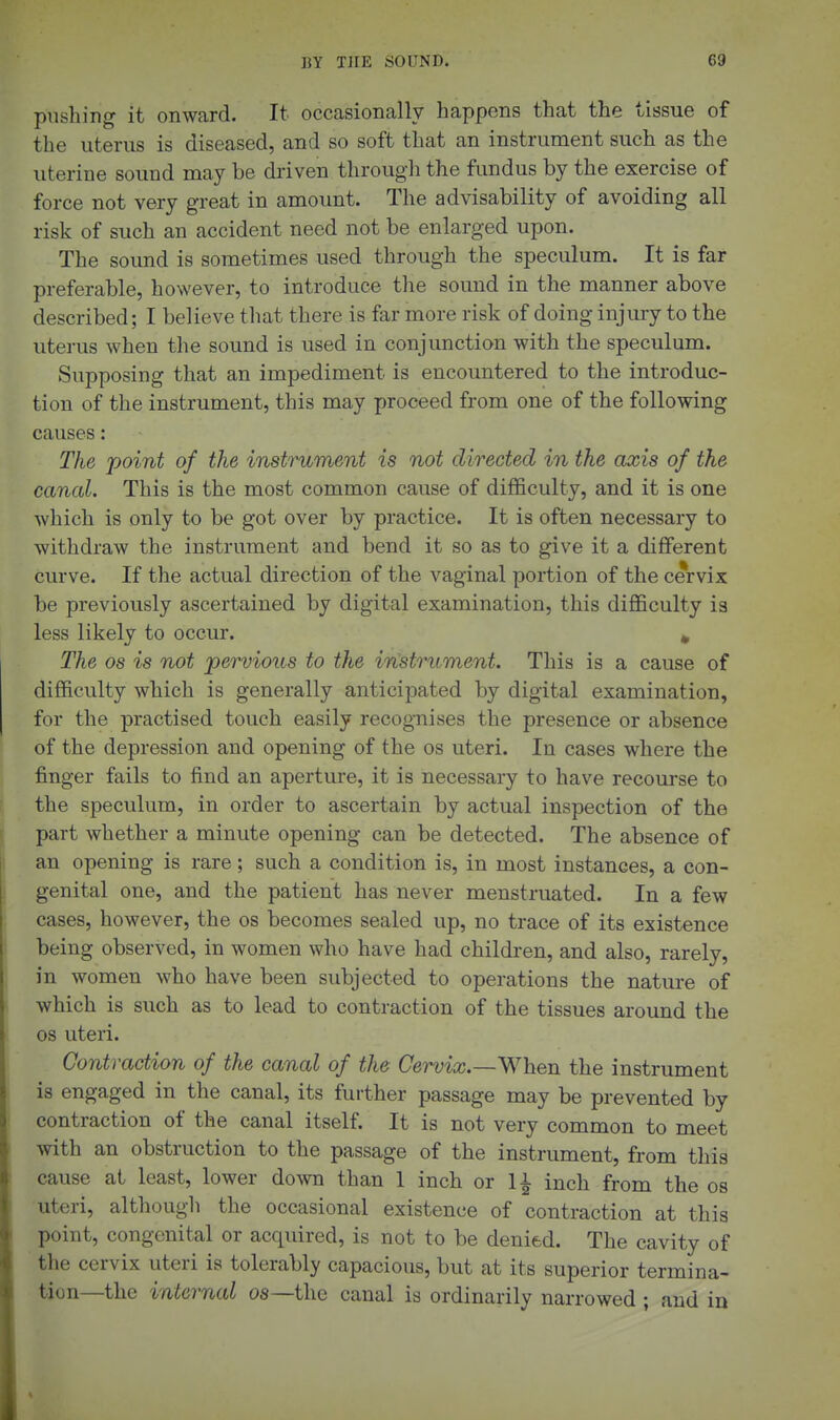 pushing it onward. It occasionally happens that the tissue of the uterus is diseased, and so soft that an instrument such as the uterine sound may be driven througli the fundus by the exercise of force not very great in amount. The advisability of avoiding all risk of such an accident need not be enlarged upon. The sound is sometimes used through the speculum. It is far preferable, however, to introduce the sound in the manner above described; I believe that there is far more risk of doing injury to the uterus when the sound is used in conjunction with the speculum. Supposing that an impediment is encountered to the introduc- tion of the instrument, this may proceed from one of the following causes: The 'point of the instrument is not directed in the axis of the caned. This is the most common cause of difficulty, and it is one which is only to be got over by practice. It is often necessary to withdraw the instrument and bend it so as to give it a different curve. If the actual direction of the vaginal portion of the cervix be previously ascertained by digital examination, this difficulty is less likely to occur. » The OS is not pervious to the instrument. This is a cause of difficulty which is generally anticipated by digital examination, for the practised touch easily recog-nises the presence or absence of the depression and opening of the os uteri. In cases where the finger fails to find an aperture, it is necessary to have recourse to the speculum, in order to ascertain by actual inspection of the part whether a minute opening can be detected. The absence of an opening is rare; such a condition is, in most instances, a con- genital one, and the patient has never menstruated. In a few cases, however, the os becomes sealed up, no trace of its existence being observed, in women who have had children, and also, rarely, in women who have been subjected to operations the nature of which is such as to lead to contraction of the tissues around the OS uteri. Contraction of the canal of the Cervix.—V^'^hen the instrument is engaged in the canal, its further passage may be prevented by contraction of the canal itself. It is not very common to meet with an obstruction to the passage of the instrument, from this cause at least, lower down than 1 inch or li inch from the os uteri, althougli the occasional existence of contraction at this point, congenital or acquired, is not to be denied. The cavity of the cervix uteri is tolerably capacious, but at its superior termina- tion—the internal os—the canal is ordinarily narrowed ; and in