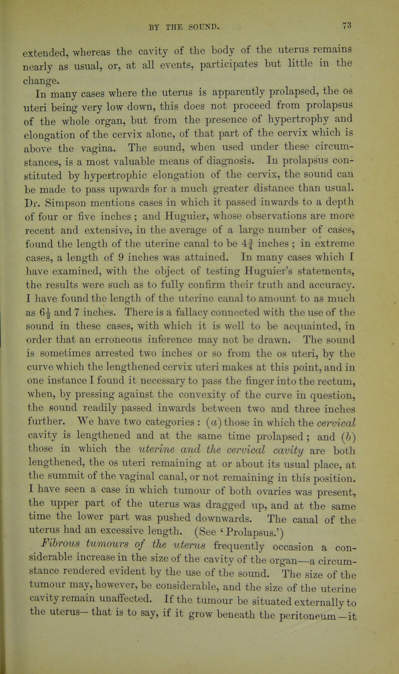 extended, whereas the cavity of the body of the uterus remains nearly as usual, or, at all events, participates but little in the change. In many cases where the uterus is apparently prolapsed, the os uteri being very low down, this does not proceed from prolapsus of the whole organ, but from the presence of hypertrophy and elongation of the cervix alone, of that part of the cervix which is above the vagina. The sound, when used under these circum- stances, is a most valuable means of diagnosis. In prolapsus con- stituted by hypertrophic elongation of the cervix, the sound can be made to pass upwards for a much greater distance than usual. Dr. Simpson mentions cases in which it passed inwards to a depth of four or five inches ; and Huguier, whose observations are more recent and extensive, in the average of a large number of cases, foimd the length of the uterine canal to be 4| inches ; in extreme cases, a length of 9 inches was attained. In many cases which I have examined, with the object of testing Huguier's statements, the results were such as to fully confirm their truth and accuracy. I have found the length of the uterine canal to amount to as much as 6^ and 7 inches. There is a fallacy connected with the use of the sound in these cases, with which it is well to be acquainted, in order that an erroneous inference may not be drawn. The sound is sometimes arrested two inches or so from the os uteri, by the curve which the lengthened cervix uteri makes at this point, and in one instance I found it necessary to pass the finger into the rectum, when, by pressing against the convexity of the curve in question, the sound readily passed inwards between two and three inches further. We have two categories : (a) those in which the cervical cavity is lengthened and at the same time prolapsed ; and (6) those in which the uterine and the cervical cavity are both lengthened, the os uteri remaining at or about its usual place, at the summit of the vaginal canal, or not remaining in this position. I have seen a case in which tumour of both ovaries was present, the upper part of the uterus was dragged up, and at the same time the lower part was pushed downwards. The canal of the uterus had an excessive length. (See ' Prolapsus.') Fibrous tumours of the uterus frequently occasion a con- siderable increase in the size of the cavity of the organ—a circum- stance rendered evident by the use of the sound. The size of the tumour may, however, be considerable, and the size of the uterine cavity remain unaffected. If the tumour be situated externally to the uterus- that is to say, if it grow beneath the peritoneum-it