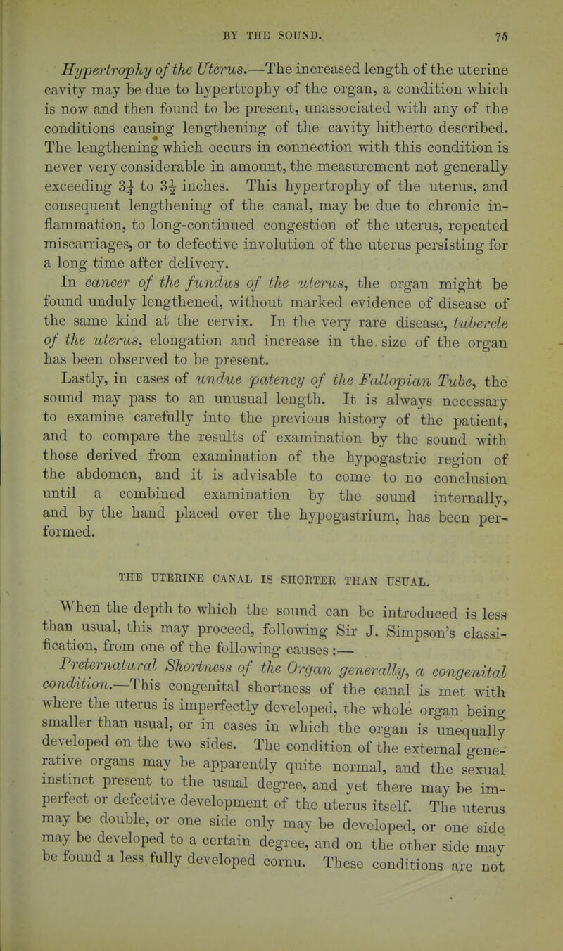 Hypertrojphy of the Uterus.—The increased length of the uterine cavity may be due to hypertrophy of the organ, a condition which is now and then found to be present, unassociated with any of the conditions causing lengthening of the cavity hitherto described. The lengthening which occurs in connection with this condition is never very considerable in amount, the measui-ement not generally exceeding 3;^ to 3^ inches. This hypertrophy of the uterus, and consequent lengtliening of the canal, may be due to chronic in- flammation, to long-continued congestion of the uterus, repeated miscarriages^ or to defective involution of the uterus persisting for a long time after delivery. In cancer of the fundus of the uterus, the organ might be found unduly lengthened, without marked evidence of disease of the same kind at the cervix. In the very rare disease, tubercle of the uterus, elongation and increase in the. size of the organ has been observed to be present. Lastly, in cases of undue patency of the Fallopian Tube, the sound may pass to an unusual lengtli. It is always necessary to examine carefully into the previous history of the patient, and to compare the results of examination by the sound with those derived from examination of the hypogastric region of the abdomen, and it is advisable to come to no conclusion until a combined examination by the sound internally, and by the hand placed over the hypogastrium, has been per- formed. THE UTERINE CANAL IS SHORTER THAN USUAL. When the depth to which the sound can be introduced is less than usual, this may proceed, following Sir J. Simpson's classi- fication, from one of the following causes : Preternatural Shortness of the Organ generally, a congenital condition.~This congenital shortness of the canal is met with where the uterus is imperfectly developed, the whole organ being smaller than usual, or in cases in which the organ is unequally developed on the two sides. The condition of the external gene- rative organs may be apparently quite normal, and the sexual instmct present to the usual degree, and yet there may be im- perfect or defective development of the uterus itself. The uterus may be double, or one side only may be developed, or one side may be developed to a certain degree, and on the other side may be found a less fully developed cornu. These conditions are not