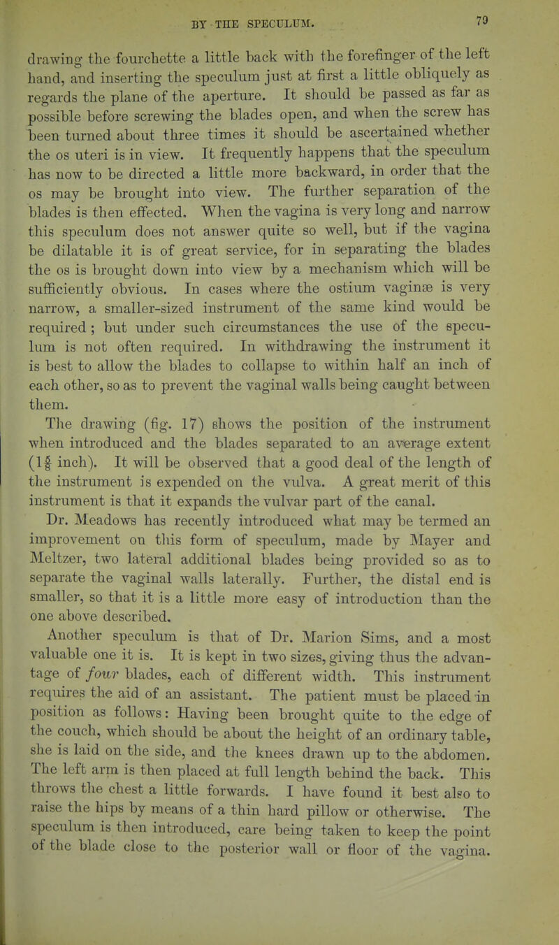 drawing- the fourcbette a little back witb tbe forefinger of tbe left band, and inserting tbe speculum just at first a little obliquely as regards tbe plane of tbe aperture. It should be passed as far as possible before screwing tbe blades open, and when tbe screw has been turned about thi'ee times it should be ascertained whether the OS uteri is in view. It frequently happens that the speculum has now to be directed a little more backward, in order that the OS may be brought into view. The further separation of the blades is then effected. When tbe vagina is very long and narrow this speculum does not answer quite so well, but if the vagina be dilatable it is of great service, for in separating the blades the OS is brought down into view by a mechanism which will be sufficiently obvious. In cases where the ostium vaginae is very narrow, a smaller-sized instrument of the same kind would be required ; but under such circumstances the use of the specu- lum is not often required. In withdrawing the instrument it is best to allow the blades to collapse to within half an inch of each other, so as to prevent the vaginal walls being caught between them. The drawing (fig. 17) shows the position of the instrument when introduced and the blades separated to an average extent (If inch). It will be observed that a good deal of tbe length of the instrument is expended on the vulva. A great merit of this instrument is that it expands the vulvar part of the canal. Dr. Meadows has recently introduced what may be termed an improvement on tliis form of speculum, made by Mayer and Meltzer, two lateral additional blades being provided so as to separate the vaginal walls laterally. Further, the distal end is smaller, so that it is a little more easy of introduction than the one above described. Another speculum is that of Dr. Marion Sims, and a most valuable one it is. It is kept in two sizes, giving thus the advan- tage of four blades, each of different width. This instrument requires the aid of an assistant. The patient must be placed in position as follows: Having been brought quite to the edge of the couch, which should be about the height of an ordinary table, she is laid on tbe side, and the knees drawn up to the abdomen. The left arm is then placed at full leng-th behind the back. This throws the chest a little forwards. I have found it best also to raise the hips by means of a thin hard pillow or otherwise. The speculum is then introduced, care being taken to keep the point of the blade close to the posterior wall or floor of the vagina.