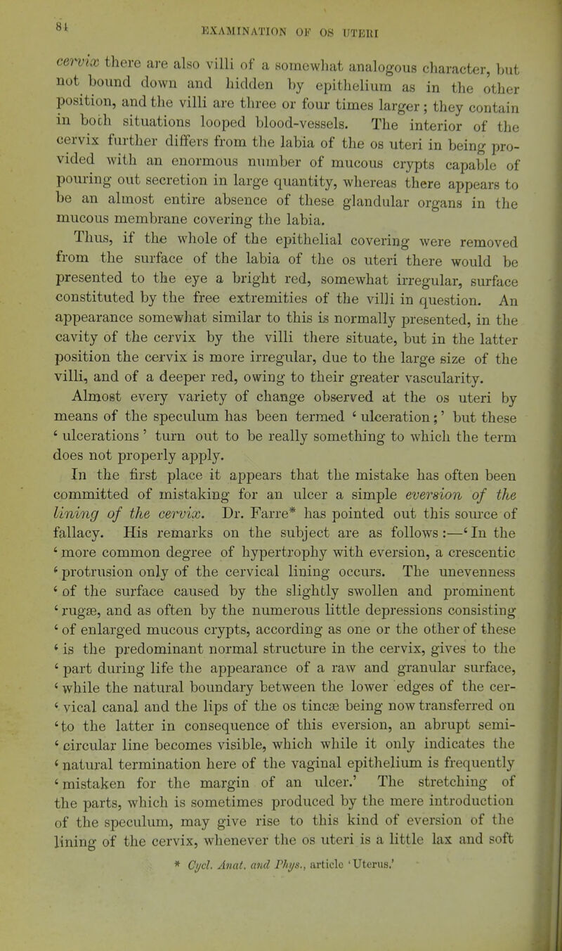 cervix there ai-e also villi of a somewliat analogous character, but not bound clown and hidden by epitlieliura as in the other position, and the villi are tliree or four times larger; they contain in both situations looped blood-vessels. The interior of the cervix further differs from the labia of the os uteri in being pro- vided with an enormous number of mucous crypts capable of pouring out secretion in large quantity, whereas there appears to be an almost entire absence of these glandular organs in the mucous membrane covering the labia. Thus, if the whole of the epithelial covering were removed from the surface of the labia of the os uteri there would be presented to the eye a bright red, somewhat irregular, surface constituted by the free extremities of the villi in question. An appearance somewhat similar to this is normally presented, in the cavity of the cervix by the villi there situate, but in the latter position the cervix is more irregular, due to the large size of the villi, and of a deeper red, owing to their greater vascularity. Almost every variety of change observed at the os uteri by means of the speculum has been termed ' ulceration;' but these ' ulcerations ' turn out to be really something to which the term does not properly apply. In the first place it appears that the mistake has often been committed of mistaking for an ulcer a simple eversion of the lining of the cervix. Dr. Farre* has pointed out this source of fallacy. His remarks on the subject are as follows:—'In the ' more common degree of hypertrophy with eversion, a crescentic * protrusion only of the cervical lining occurs. The unevenness ' of the surface caused by the slightly swollen and prominent ' rugae, and as often by the numerous little depressions consisting ' of enlarged mucous crypts, according as one or the other of these * is the predominant normal structure in the cervix, gives to the ' part during life the appearance of a raw and granular surface, ' while the natural boundary between the lower edges of the cer- ' vical canal and the lips of the os tincse being now transferred on 'to the latter in consequence of this eversion, an abrupt semi- ' circular line becomes visible, which while it only indicates the < natural termination here of the vaginal epithelium is frequently 'mistaken for the margin of an ulcer.' The stretching of the parts, which is sometimes produced by the mere introduction of the speculum, may give rise to this kind of eversion of the lining of the cervix, whenever the os uteri is a little lax and soft * Cycl. Anat. and Phi/s., article 'Uterus.'