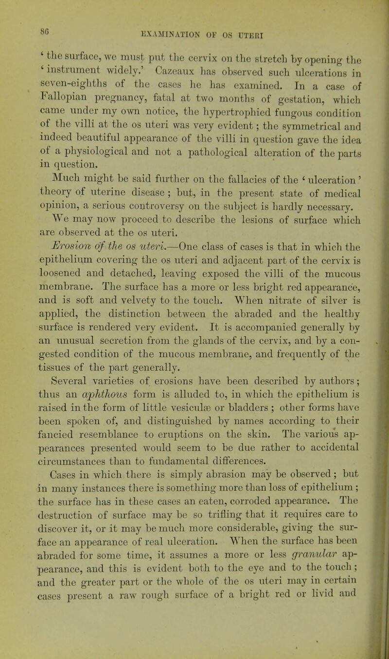 ' tlie surface, we must put tlie cervix on the stretch by opening the ' instrument widely.' Cazeaux has observed such ulcerations in seven-eighths of the cases he has examined. In a case of Fallopian pregnancy, fatal at two months of gestation, whicli came under my own notice, the hypertrophied fungous condition of the villi at the os uteri was very evident; the symmetrical and indeed beautiful appearance of the villi in question gave the idea of a physiological and not a pathological alteration of the parts in question. Much might be said further on the fallacies of the ' ulceration' theory of uterine disease ; but, in the present state of medical opinion, a serious controversy on the subject is hardly necessary. We may now proceed to describe the lesions of surface which are observed at the os uteri. Erosion of the os uteri.—One class of cases is that in which the epithelium covering the os uteri and adjacent part of the cervix is loosened and detached, leaving exposed the villi of the mucous membrane. The surface has a more or less bright red appearance, and is soft and velvety to the touch. When nitrate of silver is applied, the distinction between the abraded and the healthy surface is rendered very evident. It is accompanied generally by an unusual secretion from the glands of the cervix, and by a con- gested condition of the mucous membrane, and frequently of the tissues of the part generally. Several varieties of erosions liave been described by authors; thus an aphthous form is alluded to, in which the epithelium is raised in the form of little vesiculse or bladders ; other forms have been spoken of, and distinguished by names according to their fancied resemblance to eruptions on the skin. Tbe various ap- pearances presented would seem to be due rather to accidental circumstances than to fundamental differences. Cases in which there is simply abrasion may be observed; but in many instances there is something more than loss of epithelium ; the surface has in these cases an eaten, corroded appearance. The destruction of surface may be so trifling that it requires care to discover it, or it may be much more considerable, giving the sur- face an appearance of real ulceration. When the surface has been abraded for some time, it assumes a more or less granular ap- pearance, and this is evident both to the eye and to the touch; and the greater part or the whole of the os uteri may in certain cases present a raw rough surface of a bright red or livid and