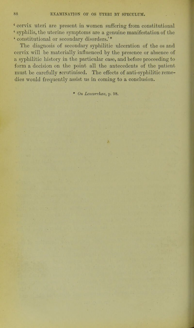 * cervix uteri are present in women suffering from constitutional ' syphilis, the uterine symptoms are a genuine manifestation of the ' constitutional or secondary disorders.' * The diagnosis of secondary syphilitic ulceration of the os and cervix will be materially influenced by the presence or absence of a syphilitic history in the particular case, and before proceeding to form a decision on the point all the antecedents of the patient must be carefully scrutinised. The effects of anti-syphilitic reme- dies would frequently assist us in coming to a conclusion. * On Leucorrhcea, p. 98.