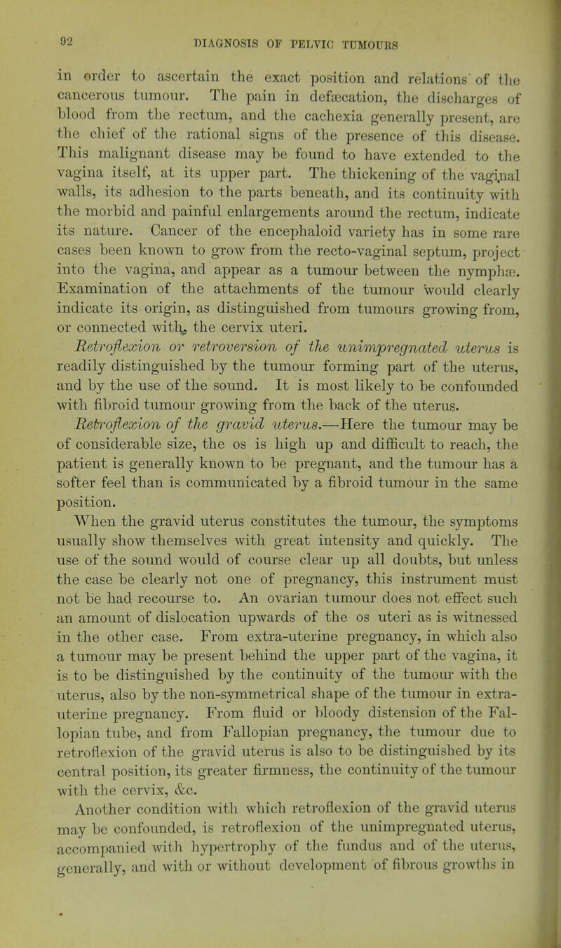in order to ascertain the exact position and relations' of tlie cancerous tumour. The pain in defecation, the discharges of blood from the rectum, and the cachexia generally present, are the chief of the rational signs of the presence of this disease. This malignant disease may be found to have extended to the vagina itself, at its upper part. The thickening of the vagi;ial walls, its adhesion to the parts beneath, and its continuity with the morbid and painful enlargements around the rectum, indicate its nature. Cancer of the encephaloid variety has in some rare cases been known to grow from the recto-vaginal septum, project into tlie vagina, and appear as a tumour between the nymphaj. Examination of the attachments of the tumour would clearly indicate its origin, as distinguished from tumours growing from, or connected witl^^ the cervix uteri. Retroflexion or retroversion of the unim/pregncded uterus is readily distinguished by the tumour forming part of the uterus, and by the use of the sound. It is most likely to be confounded with fibroid tumour growing from the back of the uterus. Retroflexion of the gravid uterus.—Here the tumour may be of considerable size, the os is high up and difficult to reach, the patient is generally known to be pregnant, and the tumour has a softer feel than is communicated by a fibroid tumour in the same position. When the gravid uterus constitutes the tumour, the symptoms usually show themselves with great intensity and quickly. The use of the sound would of course clear up all doubts, but unless the case be clearly not one of pregnancy, this instrument must not be had recourse to. An ovarian tumour does not efifect sucli an amount of dislocation upwards of the os uteri as is witnessed in the other case. From extra-uterine pregnancy, in which also a tumour may be present behind the upper part of the vagina, it is to be distinguished by the continuity of the tumour with the uterus, also by the non-symmetrical shape of the tumoiu' in extra- uterine pregnancy. From fluid or bloody distension of the Fal- lopian tube, and from Fallopian pregnancy, the tumour due to retroflexion of the gravid uterus is also to be distinguished by its central position, its greater firmness, the continuity of the tumour with the cervix, &c. Another condition with which retroflexion of the gravid uterus may be confounded, is retroflexion of the unimpregnated uterus, accompanied witli hypertrophy of the fundus and of the uterus, generally, and with or without development of fibrous growths in