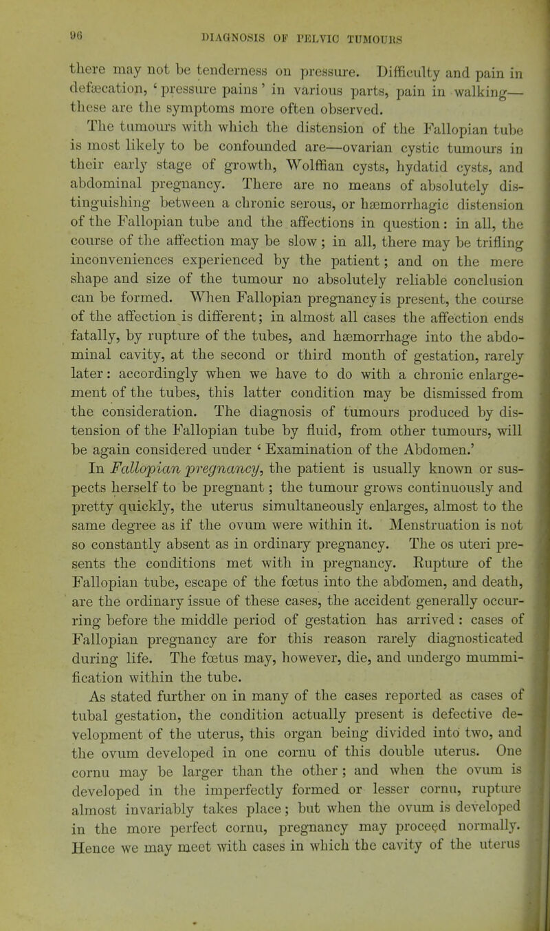 there may not be tenderness on pressure. Difficulty and pain in defecation, ' pressure pains' in various parts, pain in walking— these are tlie symptoms more often observed. The tumours with which the distension of the Fallopian tube is most likely to be confounded are—ovarian cystic tumours in their early stage of growth. Wolffian cysts, hydatid cysts, and abdominal pregnancy. There are no means of absolutely dis- tinguishing between a chronic serous, or hasmorrhagic distension of the Fallopian tube and the affections in question: in all, the course of the affection may be slow ; in all, there may be trifling inconveniences experienced by the patient; and on the mere shape and size of the tumour no absolutely reliable conclusion can be formed. When Fallopian pregnancy is present, the course of the affection is different; in almost all cases the affection ends fatally, by rupture of the tubes, and haemorrhage into the abdo- minal cavity, at the second or third month of gestation, rarely later: accordingly when we have to do with a chronic enlarge- ment of the tubes, this latter condition may be dismissed from the consideration. The diagnosis of tumours produced by dis- tension of the Fallopian tube by fluid, from other tumours, will be again considered under ' Examination of the Abdomen.' In Fallopian jpregnancy, the patient is usually known or sus- pects herself to be pregnant; the tumour grows continuously and pretty quickl}'', the uterus simultaneously enlarges, almost to the same degree as if the ovum were within it. Menstruation is not so constantly absent as in ordinaiy pregnancy. The os uteri pre- sents the conditions met with in pregnancy. Euptme of the Fallopian tube, escape of the foetus into the abdomen, and death, are the ordinary issue of these cases, the accident generally occur- ring before the middle period of gestation has arrived : cases of Fallopian pregnancy are for this reason rarely diagnosticated during life. The foetus may, however, die, and undergo mummi- fication within the tube. As stated further on in many of the cases reported as cases of tubal gestation, the condition actually present is defective de- velopment of the uterus, this organ being divided into' two, and the ovum developed in one cornu of this double uterus. One cornu may be larger than the other ; and when the ovum is developed in the imperfectly formed or lesser cornu, rupture almost invariably takes place; but when the ovum is developed in the more perfect cornu, pregnancy may proceed normally. Hence we may meet with cases in which the cavity of the uterus