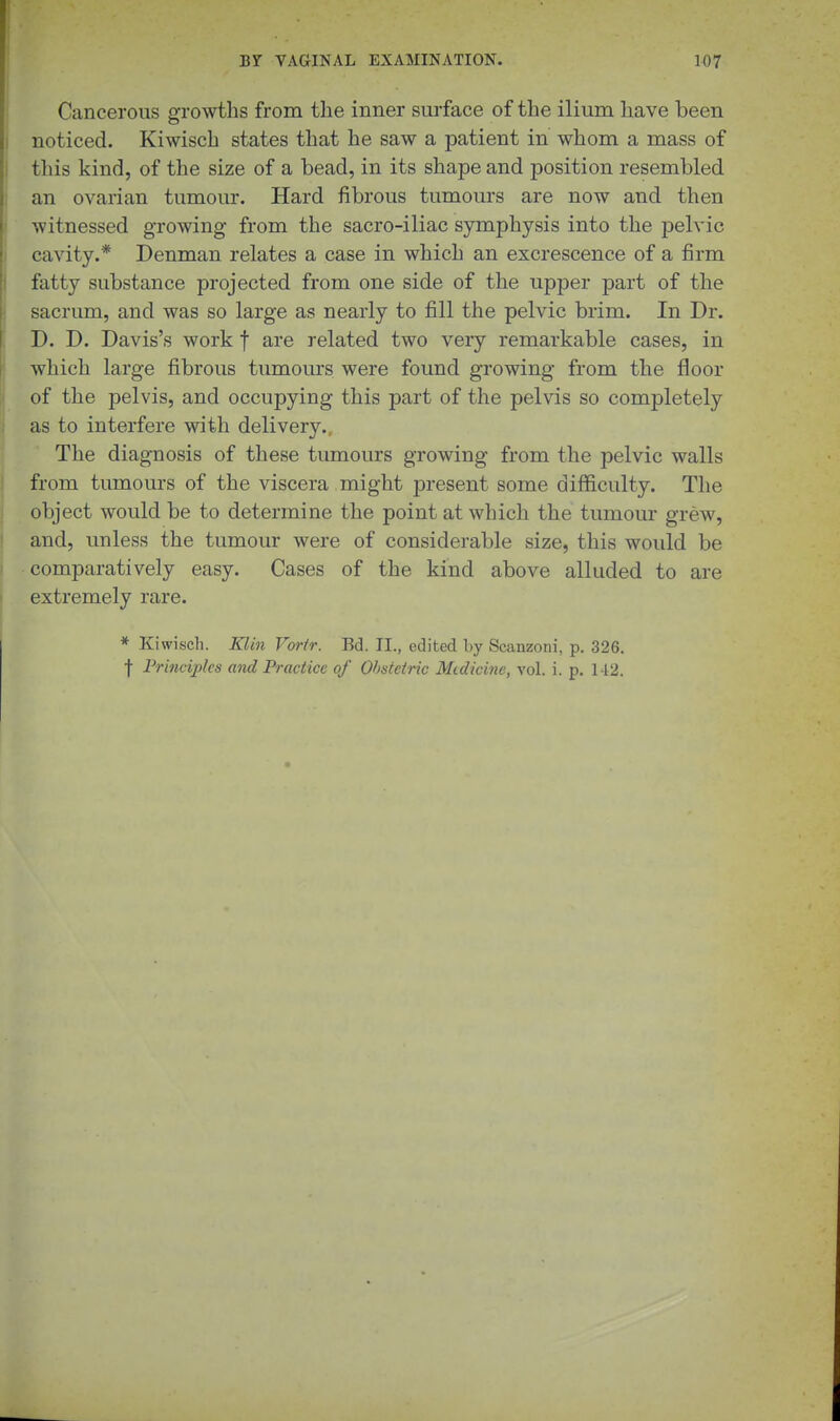 Cancerous growths from the inner surface of the ilium have been noticed. Kiwisch states that he saw a patient in whom a mass of this kind, of the size of a bead, in its shape and position resembled an ovarian tumour. Hard fibrous tumours are now and then witnessed growing from the sacro-iliac symphysis into the pelvic cavity.* Denman relates a case in which an excrescence of a firm fatty substance projected from one side of the upper part of the sacrum, and was so large as nearly to fill the pelvic brim. In Dr. D. D. Davis's work f are related two very remarkable cases, in which large fibrous tumours were found growing from the floor of the pelvis, and occupying this part of the pelvis so completely as to interfere with delivery.. The diagnosis of these tumours growing from the pelvic walls from tumours of the viscera might present some difficulty. The object would be to determine the point at which the tumour grew, and, unless the tumour were of considerable size, this would be comparatively easy. Cases of the kind above alluded to are extremely rare. * Kiwisch. Klin Vorfr. Bd. II., edited hy Scanzoni, p. 326, f Frincijjks and Practice of Obstetric Mtdicine, vol. i. p. 142.