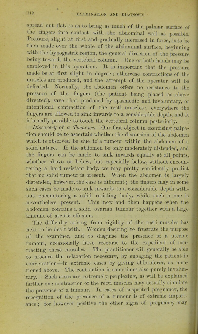 spread out flat, so as to bring as much of the palmar surface of the fingers into contact with the abdominal wall as possible. Pressure, sliglit at first and gradually increased in force, is to be then made over the whole of the abdominal surface, beginning with the hypogastric region, the general direction of the pressure being towards the vertebral column. One or both hands may be employed in this operation. It is important that the pressure made be at first slight in degree; otherwise contractions of tlie muscles are produced, and the attempt of the operator will be defeated. Normally, the abdomen offers no resistance to the pressure of the fingers (the patient being placed as above directed), save that produced by spasmodic and involuntary, or intentional contraction of the recti muscles; everywhere the fingers are allowed to sink inwards to a considerable depth, and it is usually possible to touch the vertebral column posteriorly. Discovery of a Tumour.—Our first object in exercising palpa- tion should be to ascertain whether the distension of the abdomen which is observed be due to a tumour within the abdomen of a solid nature. If the abdomen be only moderately distended, and the fingers can be made to sink inwards-equally at all points, whether above or below, but especially below, without encoun- tering a hard resistant body, we may pretty confidently predict that no solid tumour is present. When the abdomen is largely distended, however, the case is different; the fingers may in some such cases be made to sink inwards to a considerable depth with- out encountering a solid resisting body, while such a one is nevertheless present. This now and then happens when the abdomen contains a solid ovarian tumour together with a large amount of ascitic effusion. The difficulty arising from rigidity of the recti muscles has next to be dealt with. Women desiring to frustrate the purpose of the examiner, and to disguise the presence of a uterine tumour, occasionally have recourse to the expedient of con- tracting these muscles. The practitioner will generally be able to procure the relaxation necessary, by engaging the patient in conversation—in extreme cases by giving chloroform, as men- tioned above. The contraction is sometimes also purely involun- tary. Such cases are extremely perplexing, as will be explained farther on; contraction of the recti muscles may actually simulate the presence of a tumour. In cases of suspected pregnancy, the recognition of the presence of a tumour is of extreme import- ance ; for however positive the other signs of pregnancy may