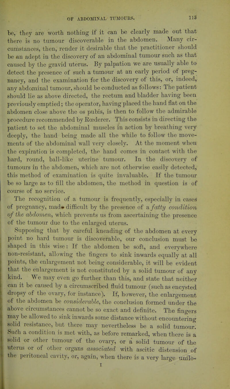 be, they are worth nothing if it can be clearly made out that there is no tumour discoverable in the abdomen. Many cir- cumstances, then, render it desirable that the practitioner should be an adept in the discovery of an abdominal tumour such as that caused by the gravid uterus. By palpation we are usually able to detect the presence of such a tumour at an early period of preg- nancy, and the examination for the discovery of this, or, indeed, any abdominal tumour, should be conducted as follows: The patient should lie as above directed, the rectum and bladder having been previously emptied; the operator, having placed the hand flat on the abdomen close above the os pubis, is then to follow the admirable procedure recommended by Kcederer. This consists in directing the patient to set the abdominal muscles in action by breathing very deeply, the hand being made all the while to follow the move- ments of the abdominal wall very closely. At the moment when the expiration is completed, the hand comes in contact with the hard, round, ball-like uterine tumour. In the discovery of tumours in the abdomen, which are not otherwise easily detected, this method of examination is quite invaluable. If the tumour be so large as to fill the abdomen, the method in question is of course of no service. The recognition of a tumour is frequently, especially in cases of pregnancy, mad* difficult by the presence of a fatty condition of the abdomen, which prevents us from ascertaining the presence of the tumour due to the enlarged uterus. Supposing that by careful kneading of the abdomen at every point no hard tumour is discoverable, our conclusion must be shaped in this wise: If the abdomen be soft, and everywhere non-resistant, allowing the fingers to sink inwards equally at all points, the enlargement not being considerable, it will be evident that the enlargement is not constituted by a solid tumour of any kind. We may even go further than this, and state that neither can it be caused by a circumscribed fluid tumour (such as encysted dropsy of the ovary, for instance). If, however, the enlargement of the abdomen be considerable, the conclusion formed under the above circumstances cannot be so exact and definite. The fingers may be allowed to sink inwards some distance without encoimtering solid resistance, but there may nevertheless be a solid tumour. Such a condition is met with, as before remarked, when there is a solid or other tumour of the ovary, or a solid tumour of the uterus or of other organs associated with ascitic distension of the peritoneal cavity, or, again, when tliere is a very large uuilo- I