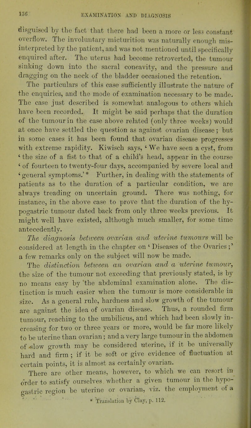 13G disguised by the fact tliat tliere had been a more or les3 constant overflow. The invobmtary micturition was naturally enough mis- interpreted by the patient, and was not mentioned until specifically enquired after. The uterus had become retroveiled, the tumour sinking down into the sacral concavity, and the pressure and dragging on the neck of the bladder occasioned the retention. The particulars of this case sufficiently illustrate the nature of the enquiries, and the mode of examination necessary to be made. The case just described is somewhat analogous to others which have been recorded. It might be said perhaps that the duration of the tumour in the case above related (only three weeks) would at once have settled the question as against ovarian disease; but in some cases it has been found that ovarian disease progresses with extreme rapidity. Kiwisch says, ' We have seen a cyst, from ' the size of a list to that of a child's head, appear in the course ' of fourteen to twenty-four days, accompanied by severe local and ' general symptoms.' * Further, in dealing with the statements of patients as to the duration of a particular condition, we are always treading on uncertain ground. There was nothing, for instance, in the above case to prove that the duration of the hy- pogastric tumour dated back from only three weeks previous. It might well have existed, although much smaller, for some time antecedently. The diagnosis between ovarian and iiterine tumours will be considered at length in the chapter on ' Diseases of the Ovaries;' a few remarks only on the subject will now be made. The distinction between an ovarian and a uterine tumour, the size of the tumour not exceeding that previously stated, is by no means easy by the abdominal examination alone. The dis- tinction is much easier when the tumour is more considerable in size. As a general rule, hardness and slow growth of the tumour are against the idea of ovarian disease. Thus, a rounded firm tumour, reaching to the umbilicus, and which had been slowly in- creasing for two or three years or more, would be far more likely to be uterine than ovarian; and a very large tumour in the abdomen of'slow growth may be considered uterine, if it be universally hard and firm ; if it be soft or give evidence of fluctuation at certain points, it is almost as certainly ovarian. There are other means, however, to which we can resort in order to satisfy ourselves whether a given tumour in the hypo- gastric region be uterine or ovarian, viz. the employment of a