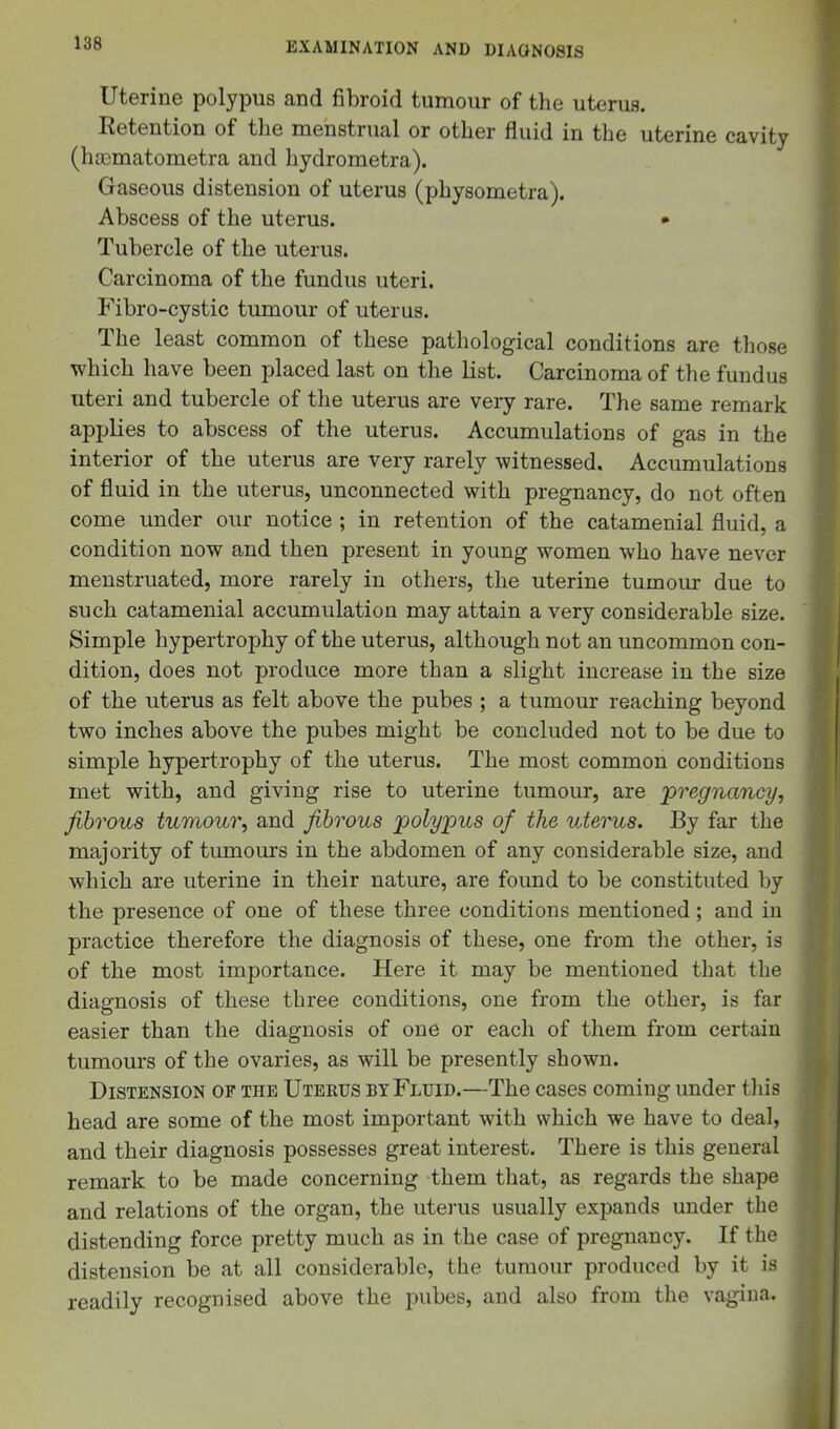 Uterine polypus and fibroid tumour of the uterus. Retention of the menstrual or other fluid in the uterine cavity (hasmatometra and hydrometra). Graseous distension of uterus (physometra). Abscess of the uterus. • Tubercle of the uterus. Carcinoma of the fundus uteri. Fibro-cystic tumour of uterus. The least common of these pathological conditions are those which have been placed last on the list. Carcinoma of the fundus uteri and tubercle of the uterus are very rare. The same remark applies to abscess of the uterus. Accumulations of gas in the interior of the uterus are very rarely witnessed. Accumulations of fluid in the uterus, unconnected with pregnancy, do not often come under our notice ; in retention of the catamenial fluid, a condition now and then present in young women who have never menstruated, more rarely in others, the uterine tumour due to such catamenial accumulation may attain a very considerable size. Simple hypertrophy of the uterus, although not an uncommon con- dition, does not produce more than a slight increase in the size of the uterus as felt above the pubes ; a tumour reaching beyond two inches above the pubes might be concluded not to be due to simple hypertrophy of the uterus. The most common conditions met with, and giving rise to uterine tumour, are 'pregnancy, fibrous tumour, and fibrous polypus of the uterus. By far the majority of tumours in the abdomen of any considerable size, and which are uterine in their nature, are found to be constituted by the presence of one of these three conditions mentioned; and iu practice therefore the diagnosis of these, one from the other, is of the most importance. Here it may be mentioned that the diagnosis of these three conditions, one from the other, is far easier than the diagnosis of one or each of them from certain tumours of the ovaries, as will be presently shown. Distension of the Utekus by Fluid.—The cases coming under tliis head are some of the most important with which we have to deal, and their diagnosis possesses great interest. There is this general remark to be made concerning them that, as regards the shape and relations of the organ, the uterus usually expands under the distending force pretty much as in the case of pregnancy. If the distension be at all considerable, the tumour produced by it is readily recognised above the pubes, and also from the vagina.