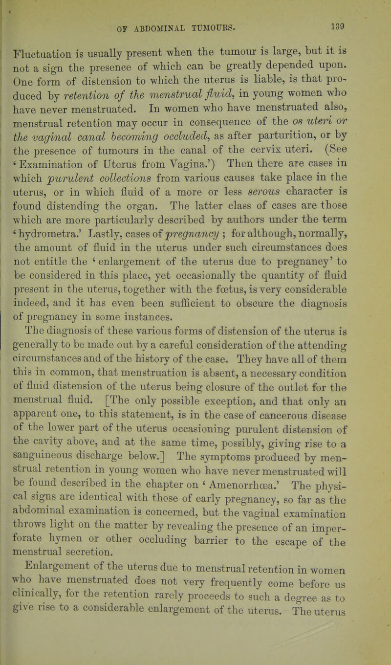Fluctuation is usually present when the tumour is large, but it is not a sign the presence of which can be greatly depended upon. One form of distension to which the uterus is liable, is that pro^ dueed by retention of the menstrual fluid, in young women who have never menstruated. In women who have menstruated also, menstrual retention may occur in consequence of the 08 uteri or the vaginal canal becoming occluded, as after parturition, or by the presence of tumours in the canal of the cervix uteri. (See ' Examination of Uterus from Vagina.') Then there are cases in which purulent collections from various causes take place in the uterus, or in which fluid of a more or less serous character is found distending the organ. The latter class of cases are those which are more particularly described by authors under the term ' hydrometra.' Lastly, cases of pregnancy ; for although, normally, the amount of fluid in the uterus under such circumstances does not entitle the 'enlargement of the uterus due to pregnancy' to be considered in this place, yet occasionally the quantity of fluid present in the uterus, together with the foetus, is very considerable indeed, and it has even been sufficient to obscure the diagnosis of pregnancy in some instances. The diagnosis of these various forms of distension of the uterus is generally to be made out by a careful consideration of the attending circumstances and of the history of the case. They have all of them this in common, that menstruation is absent, a necessary condition of fluid distension of the uterus being closure of the outlet for the menstrual fluid. [The only possible exception, and that only an apparent one, to this statement, is in the case of cancerous disease of the lower part of the uterus occasioning purulent distension of the cavity above, and at the same time, possibly, giving rise to a sanguineous discharge below.] The symptoms produced by men- strual retention in young women who have never menstruated will be found described in the chapter on ' Amenorrhoea.' The physi- cal signs are identical with those of early pregnancy, so far as the abdominal examination is concerned, but the vaginal examination throws light on the matter by revealing the presence of an imper- forate hymen or other occluding barrier to the escape of the menstrual secretion. Enlargement of the uterus due to menstrual retention in women who have menstruated does not very frequently come before us clinically, for the retention rarely proceeds to sucli a degree as to give rise to a considerable enlargement of the uterus. The uterus