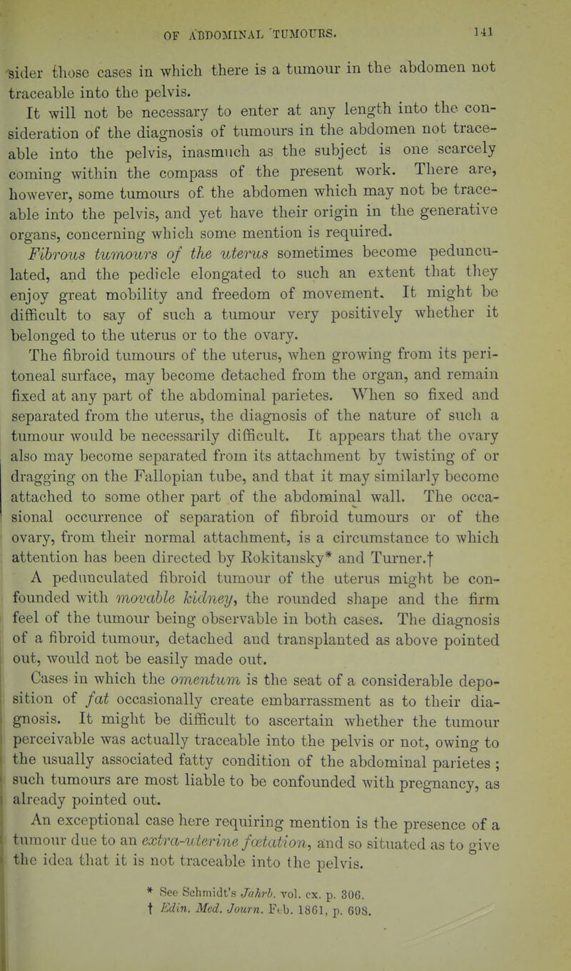 -sider those cases in which there is a tumour in the abdomen not traceable into the pelvis. It will not be necessary to enter at any length into the con- sideration of the diagnosis of tumours in the abdomen not trace- able into the pelvis, inasmuch as the subject is one scarcely coming within the compass of the present work. There are, however, some tumours of. the abdomen which may not be trace- able into the pelvis, and yet have their origin in the generative organs, concerning which some mention is required. Fibrous tumours of the uterus sometimes become peduncu- lated, and tlie pedicle elongated to such an extent that they enjoy great mobility and freedom of movement. It might be difficult to say of such a tumour very positively whether it belonged to the uterus or to the ovary. The fibroid tumours of the uterus, when growing from its peri- toneal surface, may become detached from the organ, and remain fixed at any part of the abdominal parietes. When so fixed and separated from the uterus, the diagnosis of the nature of such a tumour would be necessarily difficult. It appears that the ovary also may become separated from its attachment by twisting of or dragging on the Fallopian tube, and that it may similarly become attached to some other part of the abdominal wall. The occa- sional occurrence of separation of fibroid tumours or of the ovary, from their normal attachment, is a circumstance to which attention has been directed by Eokitansky* and Turner.! A pedunculated fibroid tumour of the uterus might be con- founded with movable kidney, the rounded shape and the firm feel of the tumour being observable in both cases. The diagnosis of a fibroid tumour, detached and transplanted as above pointed out, would not be easily made out. Cases in which the omentum is the seat of a considerable depo- sition of fat occasionally create embarrassment as to their dia- gnosis. It might be difficult to ascertain whether the tumour perceivable was actually traceable into the pelvis or not, owing to the usually associated fatty condition of the abdominal parietes ; such tumours are most liable to be confounded with pregnancy, as already pointed out. An exceptional case here requiring mention is the presence of a tumour due to an extra-uteHne foetation, a;nd so situated as to give the idea that it is not traceable into the pelvis. * See Schmidt's Ju?irb. vol. ex. p. 306. t ^^din. Med. Journ, Feb. 1861, p. 698.