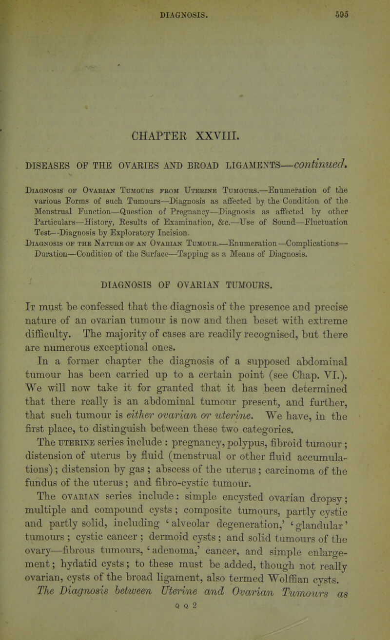 CHAPTER XXVIII. DISEASES OF THE OVAEIES AND BEOAD LIGAMENTS—Continued> Diagnosis of Ovarian Tumoues from Uterine Tijmoxtrs.—Enumeration of the various Forms of such Tumours—Diagnosis as affected by the Condition of the Menstrual Function—Question of Pregnancy—Diagnosis as affected by other Particulars—History, Eesults of Examination, &e.—Use of Sound—Fluctuation Test—Diagnosis by Exploratoiy Incision. Diagnosis of the Nature of an Ovarian Tumottr.—Enumeration —Complications— Duration—Condition of the Surface—Tapping as a Means of Diagnosis. DIAGNOSIS OF OVAEIAN TUMOUES. It must be confessed that the diagnosis of the presence and precise nature of an ovarian tumour is now and then beset with extreme difficulty. The majority of cases are readily recognised, but there are numerous exceptional ones. In a former chapter the diagnosis of a supposed abdominal tumour has been carried up to a certain point (see Chap. VI.). We will now take it for gTanted that it has been determined that there really is an abdominal tumour present, and further, that such tumour is either ovarian or uterine. We have, in the first place, to distinguish between these two categories. The UTERINE series include : pregnancy, polypus, fibroid tumour; distension of uterus by fluid (menstrual or other fluid accumula- tions) ; distension by gas ; abscess of the uterus; carcinoma of the fundus of the uterus; and fibro-cystic tumour. The ovAiiiAN series include: simple encysted ovarian dropsy; multiple and compound cysts; composite tumours, partly cystic and partly solid, including ' alveolar degeneration,' ' glandular' tumom-s ; cystic cancer ; dermoid cysts; and solid tumours of the ovary—fibrous tumours, ' adenoma,' cancer, and simple enlarge- ment ; hydatid cysts; to these must be added, though not really ovarian, cysts of the broad ligament, also termed Wolffian cysts. The Diagnosis between Utenne and Ovarian Tumours as Q Q 2