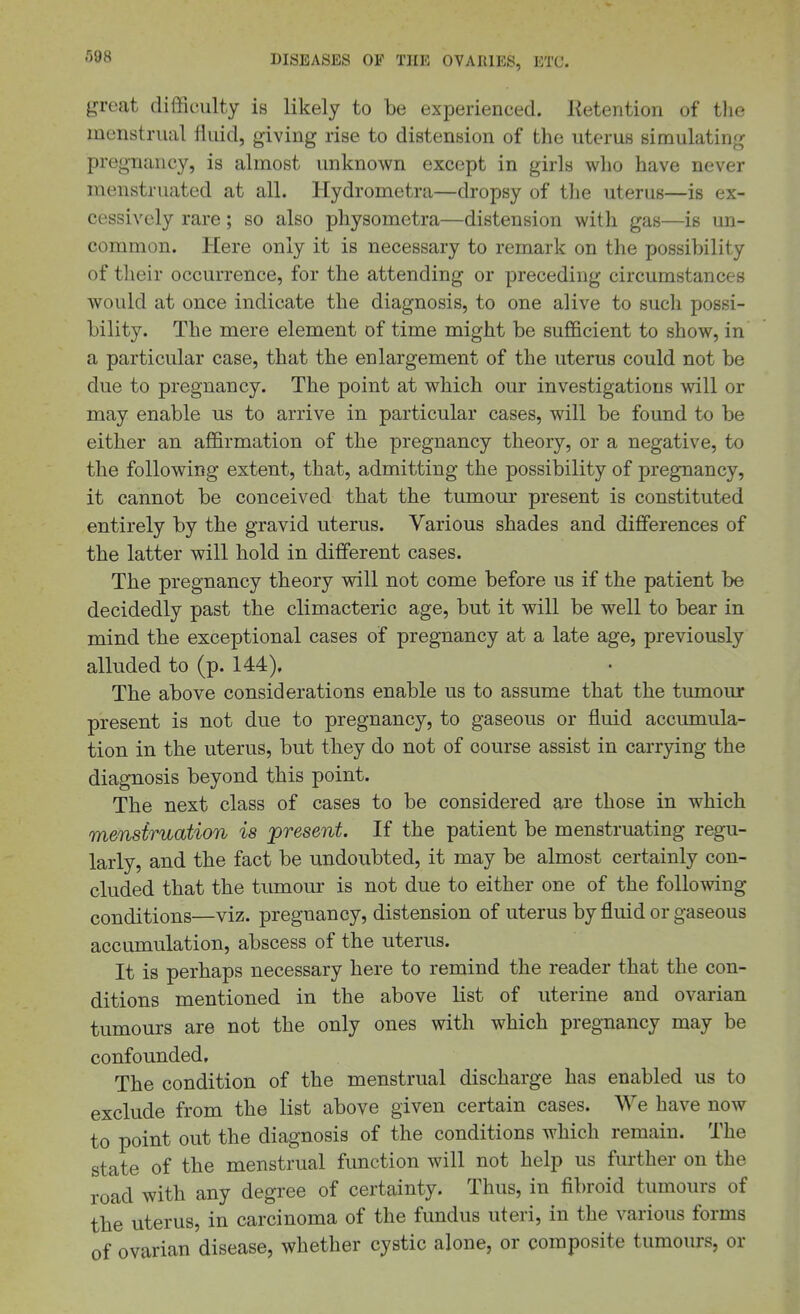 great difficulty is likely to be experienced. Ketention of tlie menstrual fluid, giving rise to distension of the uterus simulating pregnancy, is almost unknown except in girls who have never menstruated at all. Hydrometra—dropsy of the uterus—is ex- cessively rare; so also physometra—distension with gas—is un- common. Here only it is necessary to remark on the possibility of their occurrence, for the attending or preceding circumstances would at once indicate the diagnosis, to one alive to such possi- bility. The mere element of time might be sufficient to show, in a particular case, that the enlargement of the uterus could not be due to pregnancy. The point at which our investigations will or may enable us to arrive in particular cases, will be found to be either an affirmation of the pregnancy theory, or a negative, to the following extent, that, admitting the possibility of pregnancy, it cannot be conceived that the tumour present is constituted entirely by the gravid uterus. Various shades and differences of the latter will hold in different cases. The pregnancy theory will not come before us if the patient be decidedly past the climacteric age, but it will be well to bear in mind the exceptional cases of pregnancy at a late age, previously alluded to (p. 144), The above considerations enable us to assume that the tumour present is not due to pregnancy, to gaseous or fluid accumula- tion in the uterus, but they do not of course assist in carrying the diagnosis beyond this point. The next class of cases to be considered are those in which mensiruation is present. If the patient be menstruating regu- larly, and the fact be undoubted, it may be almost certainly con- cluded that the tumour is not due to either one of the following conditions—viz. pregnancy, distension of uterus by fluid or gaseous accumulation, abscess of the uterus. It is perhaps necessary here to remind the reader that the con- ditions mentioned in the above list of uterine and ovarian tumours are not the only ones with which pregnancy may be confounded. The condition of the menstrual discharge has enabled us to exclude from the list above given certain cases. We have now to point out the diagnosis of the conditions which remain. The state of the menstrual function will not help us further on the road with any degree of certainty. Thus, in fibroid tumours of the uterus, in carcinoma of the fundus uteri, in the various forms of ovarian disease, whether cystic alone, or composite tumours, or