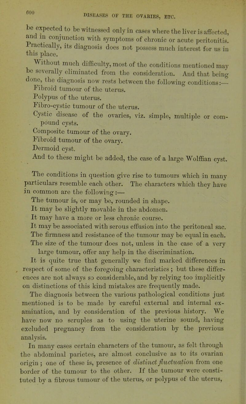 be expected to be witnessed only in cases where the liver is aflfected, and in conjunction with symptoms of chronic or acute peritonitis. Practically, its diagnosis does not possess much interest for us in this place. Without much difficulty, most of the conditions mentioned may be severally eliminated from the consideration. And that being done, the diagnosis now rests between the following conditions:— Fibroid tumour of the uterus. Polypus of the uterus. Fibro-cystic tumour of the uterus. Cystic disease of the ovaries, viz. simple, multiple or com- pound cysts. Composite tumour of the ovary. Fibroid tumour of the ovary. Dermoid cyst. And to these might be added, the case of a large Wolffian cyst. The conditions in question give rise to tumours which in many particulars resemble each other. The characters which they have in common are the following:— The tumour is, or may be, rounded in shape. It may be slightly movable in the abdomen. It may have a more or less chronic course. It may be associated with serous effusion into the peritoneal sac. The firmness and resistance of the tumour may be equal in each. The size of the tumour does not, unless in the case of a very large tumour, offer any help in the discrimination. It is quite true that generally we find marked differences in respect of some of the foregoing characteristics ; but these differ- ences are not always so considerable, and by relying too implicitly on distinctions of this kind mistakes are frequently made. The diagnosis between the various pathological conditions just mentioned is to be made by careful external and internal ex- amination, and by consideration of the previous history. We have now no scruples as to using the uterine sound, having excluded pregnancy from the consideration by the previous analysis. In many cases certain characters of the tumour, as felt through the abdominal parietes, are almost conclusive as to its ovarian origin ; one of these is, presence of distinct fluctuation from one border of the tumour to the other. If the tumour were consti- tuted by a fibrous tumour of the uterus, or polypus of the uterus,