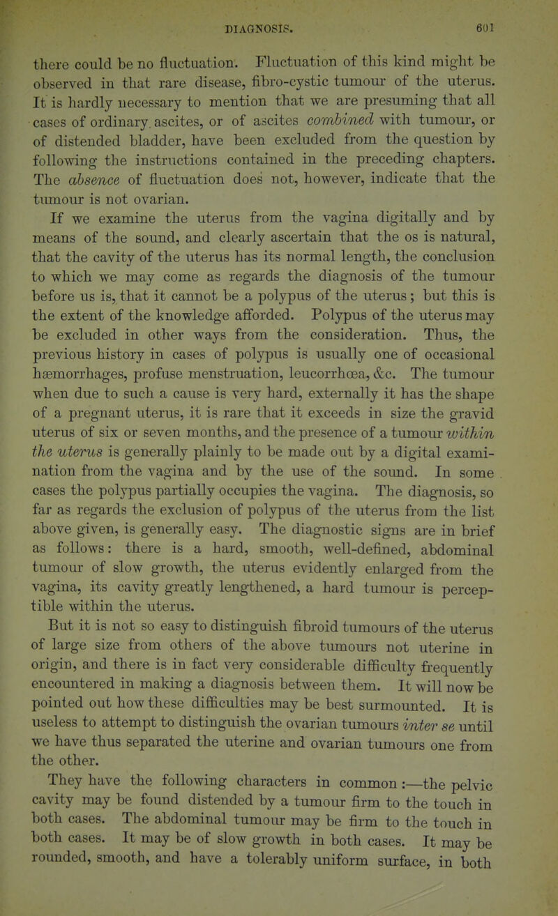 there could be no fluctuation. Fluctuation of this kind might be observed in that rare disease, fibro-cystic tumour of the uterus. It is hardly necessary to mention that we are presuming that all cases of ordinary, ascites, or of ascites combined with tumour, or of distended bladder, have been excluded from the question by following tlie instructions contained in the preceding chapters. The absence of fluctuation does not, however, indicate that the tumour is not ovarian. If we examine the uterus from the vagina digitally and by means of the sound, and clearly ascertain that the os is natural, that the cavity of the uterus has its normal length, the conclusion to which we may come as regards the diagnosis of the tumour before us is, that it cannot be a polypus of the uterus; but this is the extent of the knowledge afforded. Polypus of the uterus may be excluded in other ways from the consideration. Thus, the previous history in cases of polypus is usually one of occasional haemorrhages, profuse menstruation, leucorrhoea, &c. The tumour when due to such a cause is very hard, externally it has the shape of a pregnant uterus, it is rare that it exceeds in size the gravid uterus of six or seven months, and the presence of a tumour ivithin the uterus is generally plainly to be made out by a digital exami- nation from the vagina and by the use of the soimd. In some cases the polypus partially occupies the vagina. The diagnosis, so far as regards the exclusion of polypus of the uterus from the list above given, is generally easy. The diagnostic signs are in brief as follows: there is a hard, smooth, well-defined, abdominal tumour of slow growth, the uterus evidently enlarged from the vagina, its cavity greatly lengthened, a hard tumour is percep- tible within the uterus. But it is not so easy to distinguish fibroid tumours of the uterus of large size from others of the above tumours not uterine in origin, and there is in fact very considerable difficulty frequently encountered in making a diagnosis between them. It will now be pointed out how these difficulties may be best surmounted. It is useless to attempt to distinguish the ovarian tumours inter se until we have thus separated the uterine and ovarian tumours one from the other. They have the following characters in common :—the pelvic cavity may be found distended by a tumour firm to the touch in both cases. The abdominal tumour may be firm to the touch in both cases. It may be of slow growth in both cases. It may be rounded, smooth, and have a tolerably uniform surface, in both