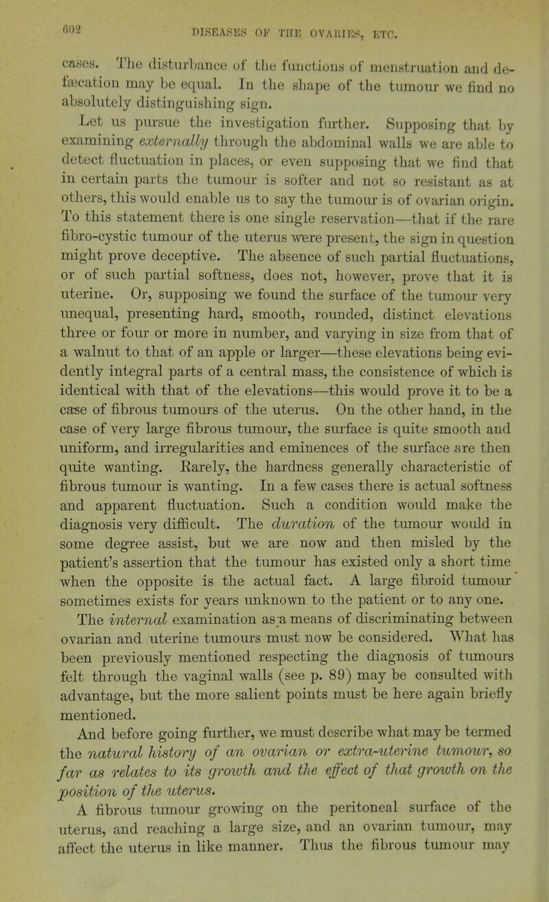 cases. The disturbance of tlie fuuctiuus of menstruation and de- falcation may be equal. In the sliape of the tumour we find no absolutely distinguishing sign. Let us pursue the investigation furtlier. Supposing that by examining externally through the abdominal walls we are able to detect fluctuation in places, or even supposing that we find that in certain parts the tumour is softer and not so resistant as at others, this would enable us to say the tumour is of ovarian origin. To this statement there is one single reservation—that if the rare fibro-cystic tumour of the uterus WBre present, the sign in question might prove deceptive. The absence of such partial fluctuations, or of such partial softness, does not, however, prove that it is uterine. Or, supposing we found the surface of the tumour very unequal, presenting hard, smooth, rounded, distinct elevations three or four or more in number, and varying in size from that of a walnut to that of an apple or larger—these elevations being evi- dently integral parts of a central mass, the consistence of which is identical with that of the elevations—this would prove it to be a case of fibrous tumours of the uterus. On the other hand, in the case of very large fibrous tumour, the surface is quite smooth and uniform, and irregularities and eminences of the surface are then quite wanting. Earely, the hardness generally characteristic of fibrous tumour is wanting. In a few cases there is actual softness and apparent fluctuation. Such a condition would make the diagnosis very difficult. The duration of the tumour would in some degree assist, but we are now and then misled by the patient's assertion that the tumour has existed only a short time when the opposite is the actual fact. A large fibroid tumour sometimes exists for years unknown to the patient or to any one. The internal examination as a means of discriminating between ovarian and uterine tumours must now be considered. What has been previously mentioned respecting the diagnosis of tumours felt through the vaginal walls (see p. 89) may be consulted with advantage, but the more salient points must be here again briefly mentioned. And before going further, we must describe what may be termed the natural history of an ovarian or extra-uterine tumour, so far as relates to its growth and the effect of that groiuth on the 'position of the uterus. A fibrous tumour growing on the peritoneal surface of the uterus, and reaching a large size, and an ovarian tumour, may affect the uterus in like manner. Thus the fibrous tumour may