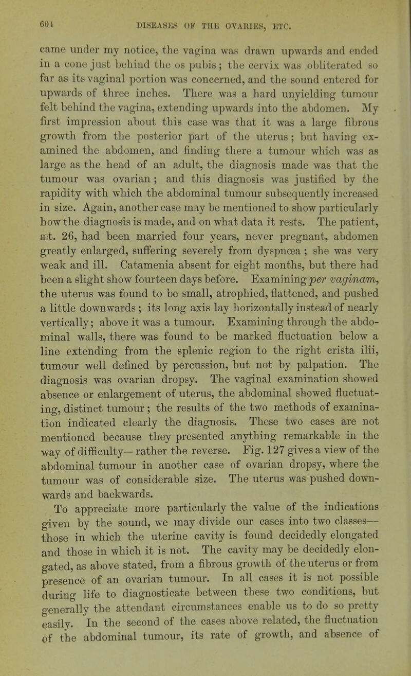 601 came under my notice, the va^-ina was drawn upwards and ended in a cone just bcliiud the us pubis; the cervix was .obliterated so far as its vaginal portion was concerned, and the sound entered for upwards of three inches. There was a hard unyielding tumour felt behind the vagina, extending upwards into the abdomen. My first impression about this case was that it was a large fibrous growth from the posterior part of the uterus ; but having ex- amined the abdomen, and finding there a tumour which was as large as the head of an adult, the diagnosis made was that the tumour was ovarian ; and this diagnosis was justified by the rapidity with which the abdominal tumour subsequently increased in size. Again, another case may be mentioned to show particularly how the diagnosis is made, and on what data it rests. The patient, aet. 26, had been married four years, never pregnant, abdomen greatly enlarged, suffering severely from dyspnoea ; she was very weak and ill. Catamenia absent for eight months, but there had been a slight show fourteen days before. Examining j9er vaginam, the uterus was found to be small, atrophied, flattened, and pushed a little downwards ; its long axis lay horizontally instead of nearly vertically; above it was a tumour. Examining through the abdo- minal walls, there was found to be marked fluctuation below a line extending from the splenic region to the right crista ilii, tumour well defined by percussion, but not by palpation. The diagnosis was ovarian dropsy. The vaginal examination showed absence or enlargement of uterus, the abdominal showed fluctuat- ing, distinct tumour; the results of the two methods of examina- tion indicated clearly the diagnosis. These two cases are not mentioned because they presented anything remarkable in the way of difiiculty— rather the reverse. Fig. 127 gives a view of the abdominal tumour in another case of ovarian dropsy, where the tumour was of considerable size. The uterus was pushed down- wards and backwards. To appreciate more particularly the value of the indications given by the sound, we may divide our cases into two classes— those in which the uterine cavity is found decidedly elongated and those in which it is not. The cavity may be decidedly elon- gated, as above stated, from a fibrous growth of the uterus or from presence of an ovarian tumour. In all cases it is not possible during life to diagnosticate between these two conditions, but generally the attendant circumstances enable us to do so pretty easily. In the second of the cases above related, the fluctuation of the abdominal tumour, its rate of growth, and absence of