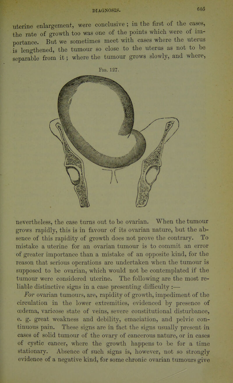 uterine enlargement, were conclusive ; in the first of the cases, the rate of growth too was one of the points which were of im- portance. But we sometimes meet with cases where the uterus is lengthened, the tumour so close to the uterus as not to be separable from it; where the tumour grows slowly, and where, Fig. 127. nevertheless, the case turns out to be ovarian. When the tumour grows rapidly, this is in favour of its ovarian nature, but the ab- sence of this rapidity of growth does not prove the contrary. To mistake a uterine for an ovarian tumour is to commit an error of greater importance than a mistake of an opposite kind, for the reason that serious operations are undertaken when the tumour is supposed to be ovarian, which would not be contemplated if the tumour were considered uterine. The following are the most re- liable distinctive signs in a case presenting difficulty :— For ovarian tumours, are, rapidity of growth, impediment of the circulation in the lower extremities, evidenced by presence of oedema, varicose state of veins, severe constitutional disturbance, e. g. great weakness and debility, emaciation, and pelvic con- tinuous pain. These signs are in fact the signs usually present in cases of solid tumour of the ovary of cancerous nature, or in cases of cystic cancer, where the growth happens to be for a time stationary. Absence of such signs is, however, not so strongly evidence of a negative kind, for some chronic ovarian tumours give