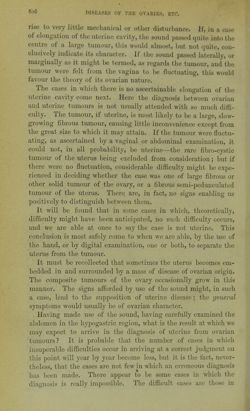60G rise to very little mechanical or other disturbance. If, in a case of elongation of the uterine cavity, the sound passed quite into the centre of a large tumour, tliis would almost, l>ut not quite, con- clusively indicate its character. If the sound passed laterally, or marginally as it might be termed, as regards the tumour, and the tumour were felt from the vagina to be fluctuating, this would favour the theory of its ovarian nature. The cases in which there is no ascertainable elongation of the uterine cavity come next. Here the diagnosis between ovarian and uterine tumours is not usually attended with so much diffi- culty. The tumour, if uterine, is most likely to be a large, slow- growing fibrous tumour, causing little inconvenience except from the great size to which it may attain. If the tumour were fluctu- ating, as ascertained by a vaginal or abdominal examination, it could not, in all probability, be uterine—the rare fibro-cystic tumour of the uterus being excluded from consideration; but if there were no fluctuation, considerable difficulty might be expe- rienced in deciding whether the case was one of large fibrous or other solid tumour of the ovary, or a fibrous semi-pedunculated tumour of the uterus. There are, in fact, no signs enabling us positively to distinguish between them. It will be found that in some cases in which, theoretically, difficulty might have been anticipated, no such difficulty occurs, and we are able at once to say the case is not uterine. This conclusion is most safely come to when we are able, by the use of the hand, or by digital examination, one or both, to separate the uterus from the tumour. It must be recollected that sometimes the uterus becomes em- bedded in and surrounded by a mass of disease of ovarian origin. The composite tumours of the ovary occasionally grow in this manner. The signs afforded by use of the sound might, in such a case, lead to the supposition of uterine disease; the general symptoms would usually be of ovarian character. Having made use of the sound, having carefully examined the abdomen in the hypogastric region, what is the result at which we may expect to arrive in the diagnosis of uterine from ovarian tumours? It is probable that the number of cases in whicli insuperable difficulties occur in arriving at a correct judgment on this point will year by year become less, but it is the fact, never- theless, that the cases are not few in which an erroneous diag-nosis has been made. There appear to be some cases in which the diagnosis is really impossible. The difficult cases are those in