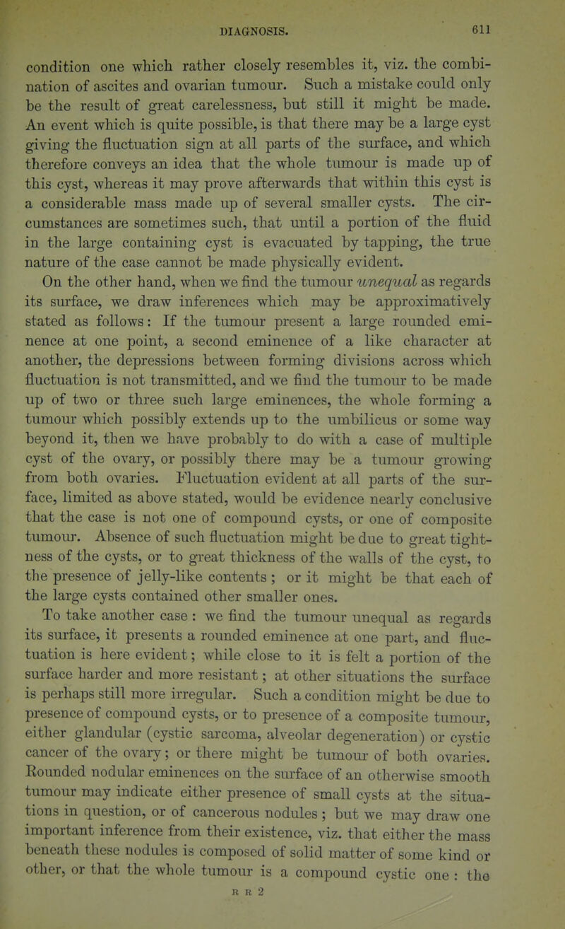 condition one which rather closely resembles it, viz. the combi- nation of ascites and ovarian tumour. Such a mistake could only be the result of great carelessness, but still it might be made. An event which is quite possible, is that there may be a large cyst giving the fluctuation sign at all parts of the surface, and which therefore conveys an idea that the whole tiunour is made up of this cyst, whereas it may prove afterwards that within this cyst is a considerable mass made up of several smaller cysts. The cir- cumstances are sometimes such, that until a portion of the fluid in the large containing cyst is evacuated by tapping, the true nature of the case cannot be made physically evident. On the other hand, when we find the tumour unequal as regards its surface, we draw inferences which may be approximatively stated as follows: If the tumour present a large rounded emi- nence at one point, a second eminence of a like character at another, the depressions between forming divisions across which fluctuation is not transmitted, and we find the tumour to be made up of two or three such large eminences, the whole forming a tumour which possibly extends up to the umbilicus or some way beyond it, then we have probably to do with a case of multiple cyst of the ovary, or possibly there may be a tumour growing from both ovaries. Fluctuation evident at all parts of the sur- face, limited as above stated, would be evidence nearly conclusive that the case is not one of compound cysts, or one of composite tumour. Absence of such fluctuation might be due to great tight- ness of the cysts, or to great thickness of the walls of the cyst, to the presence of jelly-like contents ; or it might be that each of the large cysts contained other smaller ones. To take another case : we find the tumour unequal as regards its surface, it presents a rounded eminence at one part, and fluc- tuation is here evident; while close to it is felt a portion of the surface harder and more resistant; at other situations the sm-face is perhaps still more irregular. Such a condition might be due to presence of compound cysts, or to presence of a composite tumour, either glandular (cystic sarcoma, alveolar degeneration) or cystic cancer of the ovary; or there might be tumour of both ovaries. Bounded nodular eminences on the smface of an otherwise smooth tumour may indicate either presence of small cysts at the situa- tions in question, or of cancerous nodules ; but we may draw one important inference from their existence, viz. that either the mass beneath these nodules is composed of solid matter of some kind or other, or that the whole tumour is a compound cystic one : the R R 2