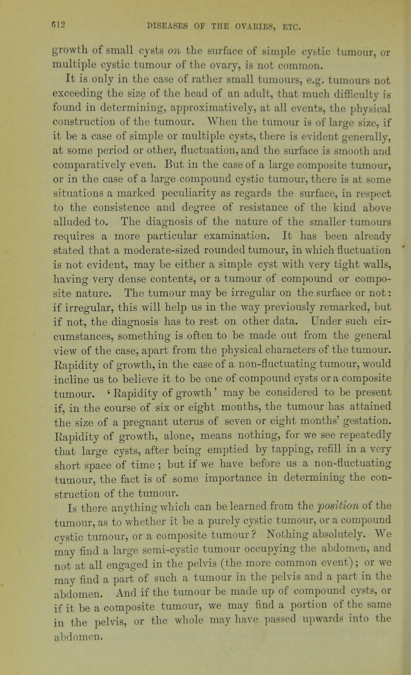 growth of small cysts on the surface of simple cystic tumour, or multiple cystic tumour of the ovary, is not common. It is only in the case of rather small tumours, e.g. tumours not exceeding the size of the head of an adult, that much difficulty is found in determining, approximatively, at all events, the physical construction of the tumour. When the tumour is of large size, if it be a case of simple or multiple cysts, there is evident generally, at some period or other, fluctuation, and the surface is smooth and comparatively even. But in the case of a large composite tumour, or in the case of a large compound cystic tumour, there is at some situations a marked peculiarity as regards the surface, in respect to the consistence and degree of resistance of the kind above alluded to. The diagnosis of the nature of the smaller tumours requires a more particular examination. It has been already stated that a moderate-sized rounded tumour, in which fluctuation is not evident, may be either a simple cyst with very tight walls, having very dense contents, or a tumour of compound or compo- site nature. The tumour may be irregular on the surface or not: if irregular, this will help us in the way previously remarked, but if not, the diagnosis has to rest on other data. Under such cir- cumstances, something is often to be made out from the general view of the case, apart from the physical characters of the tumour. Kapidity of growth, in the case of a non-fluctuating tumour, would incline us to believe it to be one of compound cysts or a composite tumour. ' Eapidity of growth' may be considered to be present if, in the course of six or eight months, the tumour has attained the size of a pregnant uterus of seven or eight months' gestation. Rapidity of growth, alone, means nothing, for we see repeatedly that large cysts, after being emptied by tapping, refill in a very short space of time ; but if we have before us a non-fluctuating tumour, the fact is of some importance in determining the con- struction of the tumour. Is there anything which can be learned from the position of the tumoiu:, as to whether it be a purely cystic tumour, or a compound cystic tumour, or a composite tumour ? Nothing absolutely. We may find a large semi-cystic tumour occupying the abdomen, and not at all engaged in the pelvis (the more common event); or we may find a part of such a tumour in the pelvis and a part in the abdomen. And if the tumour be made up of compound cysts, or if it be a composite tumour, we may find a portion of the same in the pelvis, or the whole may have passed upwards into the abdomen.