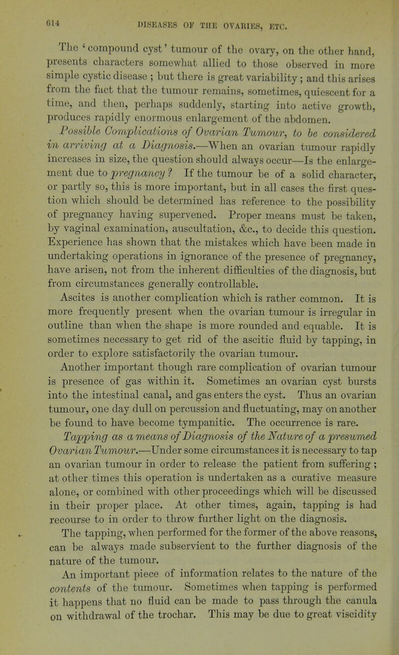 GU The ' compound cyst' tumour of the ovary, on the otlier hand, presents characters somewhat allied to those observed in more simple cystic disease ; but there is great variability; and this arises from the fact that the tumour remains, sometimes, quiescent for a time, and then, perliaps suddenly, starting into active growtli, produces rapidly enormous enlargement of the abdomen. Possible Complications of Ovarian Tumour, to be considered in arriving at a Diagnosis.—When an ovarian tumour rapidly increases in size, the question should always occur—Is the enlarge- ment due to pregnancy ? If the tumour be of a solid character, or partly so, this is more important, but in all cases the first ques- tion which should be determined has reference to the possibility of pregnancy having supervened. Proper means must be taken, by vaginal examination, auscultation, &c., to decide this question. Experience has shown that the mistakes which have been made in undertaking operations in ignorance of the presence of pregnancy, have arisen, not from the inherent difficulties of the diagnosis, but from circumstances generally controllable. Ascites is another complication which is rather common. It is more frequently present when the ovarian tumour is irregular in outline than when the shape is more rounded and equable. It is sometimes necessary to get rid of the ascitic fluid by tapping, in order to explore satisfactorily the ovarian tumour. Another important though rare complication of ovarian tumour is presence of gas within it. Sometimes an ovarian cyst bursts into the intestinal canal, and gas enters the cyst. Thus an ovarian tumour, one day dull on percussion and fluctuating, may on another be found to have become tympanitic. The occurrence is rare. Tapping as a means of Diagnosis of the Nature of a presumed Ovarian Tumour.—Under some circumstances it is necessary to tap an ovarian tumour in order to release the patient from suffering ; at other times this operation is undertaken as a curative measure alone, or combined with other proceedings which will be discussed in their proper place. At other times, again, tapping is had recourse to in order to throw further light on the diagnosis. The tapping, when performed for the former of the above reasons, can be always made subservient to the further diagnosis of the nature of the tumour. An important piece of information relates to the nature of the contents of the tumour. Sometimes when tapping is performed it happens that no fluid can be made to pass through the canula on withdrawal of the trochar. Tliis may be due to great viscidity