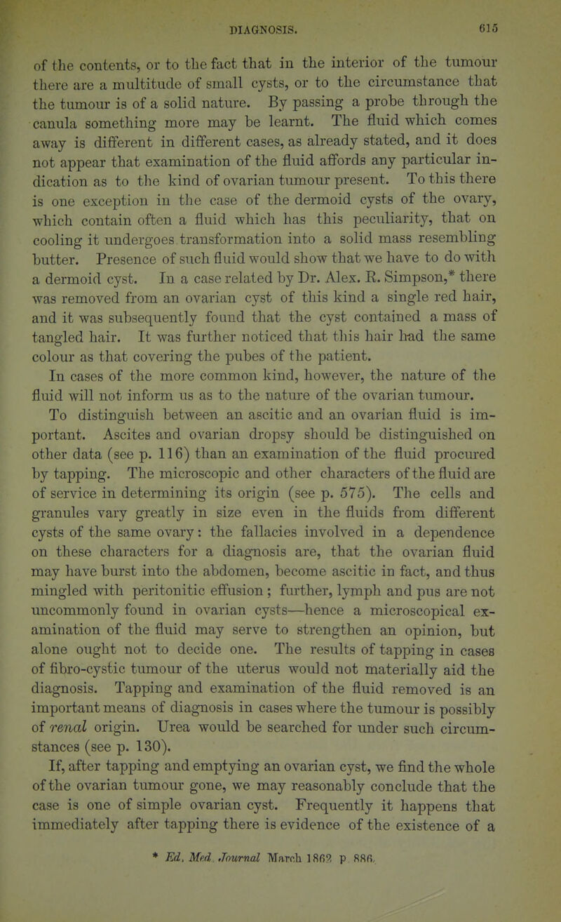 of the contents, or to the fact that in the interior of the tumour there are a multitude of small cysts, or to the circumstance that the tumour is of a solid nature. By passing a probe through the canula something more may be learnt. The fluid which comes away is different in different cases, as already stated, and it does not appear that examination of the fluid affords any particular in- dication as to the kind of ovarian tumour present. To this there is one exception in the case of the dermoid cysts of the ovary, which contain often a fluid which has this peculiarity, that on cooling it undergoes transformation into a solid mass resembling butter. Presence of such fluid would show that we have to do with a dermoid cyst. In a case related by Dr. Alex. R. Simpson,* there was removed from an ovarian cyst of this kind a single red hair, and it was subsequently found that the cyst contained a mass of tano'led hair. It was further noticed that tliis hair h-ad the same colour as that covering the pubes of the patient. In cases of the more common kind, however, the nature of the fluid will not inform us as to the nature of the ovarian tumour. To distinguish between an ascitic and an ovarian fluid is im- portant. Ascites and ovarian dropsy should be distinguished on other data (see p. 116) than an examination of the fluid procm-ed by tapping. The microscopic and other characters of the fluid are of service in determining its origin (see p. 575). The cells and granules vary greatly in size even in the fluids from different cysts of the same ovary: the fallacies involved in a dependence on these characters for a diagTiosis are, that the ovarian fluid may have burst into the abdomen, become ascitic in fact, and thus mingled with peritonitic effusion; further, lymph and pus are not uncommonly found in ovarian cysts—^hence a microscopical ex- amination of the fluid may serve to strengthen an opinion, but alone ought not to decide one. The results of tapping in cases of fibro-cystic tumour of the uterus would not materially aid the diagnosis. Tapping and examination of the fluid removed is an important means of diagnosis in cases where the tumour is possibly of renal origin. Urea would be searched for under such circum- stances (see p. 130). If, after tapping and emptying an ovarian cyst, we find the whole of the ovarian tumour gone, we may reasonably conclude that the case is one of simple ovarian cyst. Frequently it happens that immediately after tapping there is evidence of the existence of a * Ed, Med. Journal March ]8fi5? p 88fi,