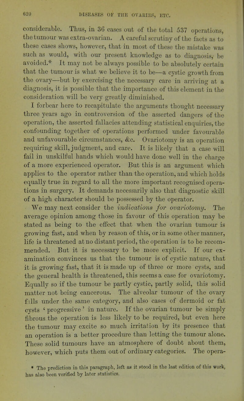 considerable. Thus, in 3G cases out of the total 537 operations, the tumour was extra-ovarian. A careful scrutiny of the facts as to these cases shows, however, that in most of these the mistake was such as would, with our present knowledge as to diagnosis,- be avoided.* It may not be always possible to be absolutely certain that the tumour is what we believe it to be—a cystic growth from the ovary—but by exercising the necessary care in arriving at a diagnosis, it is possible that the importance of this element in the consideration will be very greatly diminished. I forbear here to recapitulate the arguments thought necessary three years ago in controversion of the asserted dangers of the operation, the asserted fallacies attending statistical enquiries, the confounding together of operations performed under favourable and unfavourable circumstances, &c. Ovariotomy is an operation requiring skill, judgment, and care. It is likely that a case will fail in unskilful hands which would have done well in the charge of a more experienced operator. But this is an argument which applies to the operator rather than the operation, and which holds equally true in regard to all the more important recognised opera- tions in surgery. It demands necessarily also that diagnostic skill of a high character should be possessed by the operator. We may next consider the indications for ovariotomy. The average opinion among those in favour of this operation may be stated as being to the effect that when the ovarian tumom' is growing fast, and when by reason of this, or in some other manner, life is threatened at no distant period, the operation is to be recom- mended. But it is necessary to be more explicit. If our ex- amination convinces us that the tumour is of cystic natm-e, that it is growing fast, that it is made up of three or more cysts, and the general health is threatened, this seems a case for ovariotomy. Equally so if the tumour be partly cystic, partly solid, this solid matter not being cancerous. The alveolar tumour of the ovary f ills under the same category, and also cases of dermoid or fat cysts ' progressive ' in nature. If the ovarian tumour be simply fibrous the operation is less likely to be required, but even here the tumour may excite so much irritation by its presence that an operation is a better procedure than letting the tumour alone. These solid tumours have an atmosphere of doubt about them, however, which puts them out of ordinary categories. The opera- * The prediction in this paragraph, left as it Btood in the last edition of this work, has also been verified by later statistics.