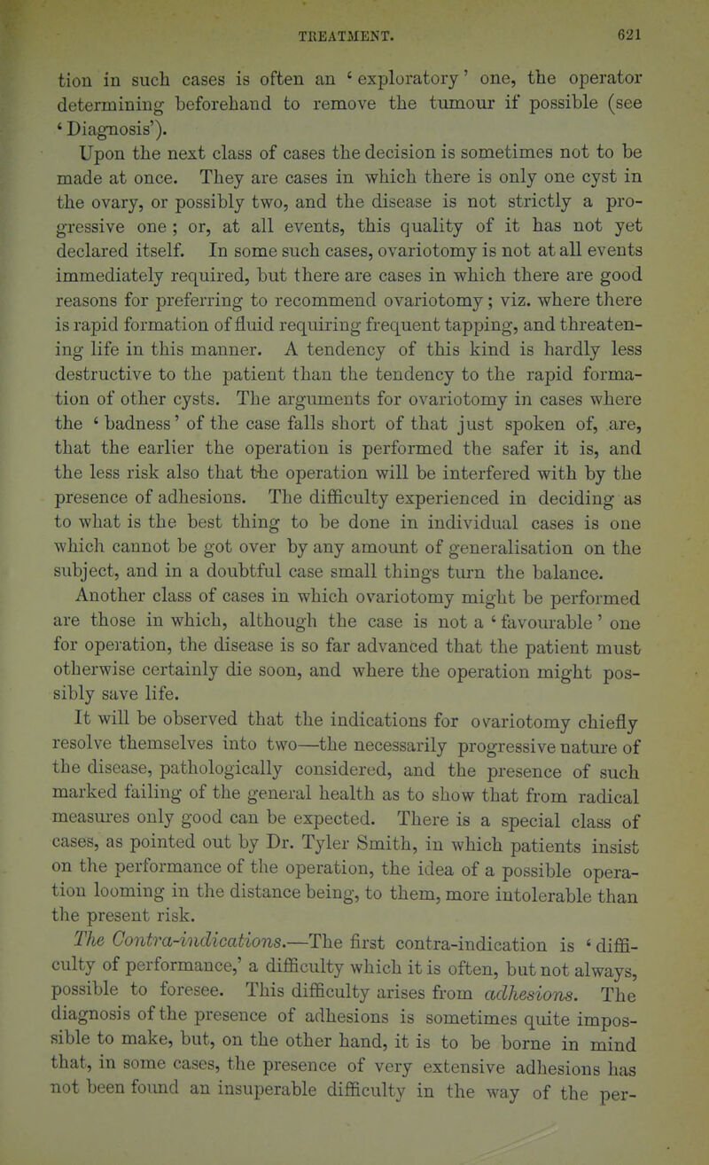 tion in such cases is often an ' exploratory' one, the operator determining beforehand to remove the tumour if possible (see ' Diagnosis'). Upon the next class of cases the decision is sometimes not to be made at once. They are cases in which there is only one cyst in the ovary, or possibly two, and the disease is not strictly a pro- gressive one ; or, at all events, this quality of it has not yet declared itself. In some such cases, ovariotomy is not at all events immediately required, but there are cases in which there are good reasons for preferring to recommend ovariotomy; viz. where there is rapid formation of fluid requiring frequent tapping, and threaten- ing life in this manner. A tendency of this kind is hardly less destructive to the patient than the tendency to the rapid forma- tion of other cysts. The arguments for ovariotomy in cases where the 'badness' of the case falls short of that just spoken of, are, that the earlier the operation is performed the safer it is, and the less risk also that the operation will be interfered with by the presence of adhesions. The difficulty experienced in deciding as to what is the best thing to be done in individual cases is one which cannot be got over by any amount of generalisation on the subject, and in a doubtful case small things turn the balance. Another class of cases in which ovariotomy might be performed are those in which, although the case is not a ' favourable' one for operation, the disease is so far advanced that the patient must otherwise certainly die soon, and where the operation might pos- sibly save life. It will be observed that the indications for ovariotomy chiefly resolve themselves into two—the necessarily progressive nature of the disease, pathologically considered, and the presence of such marked failing of the general health as to show that from radical measures only good can be expected. There is a special class of cases, as pointed out by Dr. Tyler Smith, in which patients insist on the performance of the operation, the idea of a possible opera- tion looming in the distance being, to them, more intolerable than the present risk. The Oontra-indications.—The first contra-indication is ' diffi- culty of performance,' a difficulty which it is often, but not always, possible to foresee. This difficulty arises from adhesions. The diagnosis of the presence of adhesions is sometimes quite impos- sible to make, but, on the other hand, it is to be borne in mind that, in some cases, the presence of very extensive adhesions has not been found an insuperable difficulty in the way of the per-