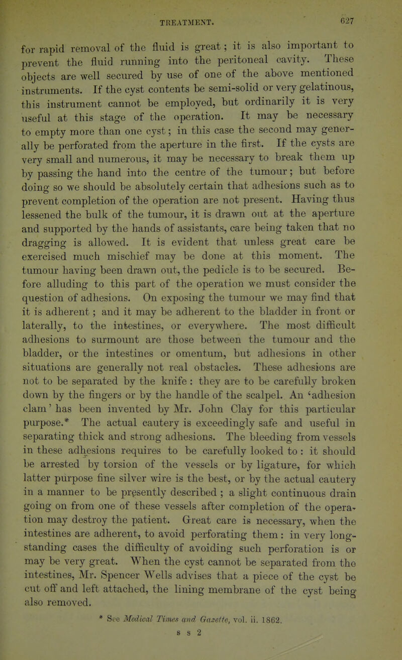 C27 for rapid removal of the fluid is great; it is also important to prevent the fluid running into the peritoneal cavity. These objects are well secm-ed by use of one of the above mentioned instruments. If the cyst contents be semi-solid or very gelatinous, this instrument cannot be employed, but ordinarily it is very useful at this stage of the operation. It may be necessary to empty more than one cyst; in this case the second may gener- ally be perforated from the aperture in the first. If the cysts are very small and numerous, it may be necessary to break them up by passing the hand into the centre of the tumour; but before doing so we should be absolutely certain that adhesions such as to prevent completion of the operation are not present. Having thus lessened the bulk of the tumour, it is drawn out at the aperture and supported by the hands of assistants, care being taken that no dragging is allowed. It is evident that unless great care be exercised much mischief may be done at this moment. The tumour having been drawn out, the pedicle is to be secured. Be- fore alluding to this part of the operation we must consider the question of adhesions. On exposing the tumour we may find that it is adherent; and it may be adherent to the bladder in front or laterally, to the intestines, or everywhere. The most difficult adhesions to surmount are those between the tumour and the bladder, or the intestines or omentum, but adhesions in other situations are generally not real obstacles. These adhesions are not to be separated by the knife : they are to be carefully broken down by the fingers or by the handle of the scalpel. An 'adhesion clam' has been invented by Mr. John Clay for this particular purpose.* The actual cautery is exceedingly safe and useful in separating thick and strong adhesions. The bleeding from vessels in these adhesions requires to be carefully looked to : it should be arrested by torsion of the vessels or by ligature, for which latter purpose fine silver vdre is the best, or by the actual cautery in a manner to be presently described ; a slight continuous drain going on from one of these vessels after completion of the opera' tion may destroy the patient. Grreat care is necessary, when the intestines are adherent, to avoid perforating them: in very long- standing cases the difficulty of avoiding such perforation is or may be very great. When the cyst cannot be separated from tho intestines, Mr. Spencer Wells advises that a piece of the cyst be cut oflf and left attached, the lining membrane of the cyst being also removed. * Seo Medical Times and Gazette, vol. ii. 1862, s s 2