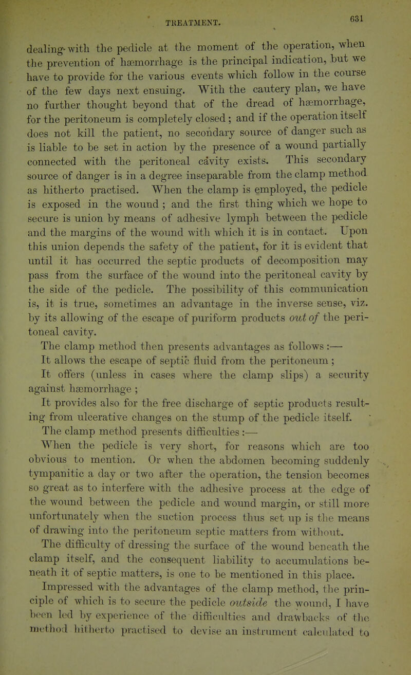 dealing-with the pedicle at the moment of the operation, when tlie prevention of haemorrhage is the principal indication, but we have to provide for the various events wliich follow in the course of the few days next ensuing. With the cautery plan, we have no further thought beyond that of the dread of haemorrhage, for the peritoneum is completely closed; and if the operation itself does not kill the patient, no secondary source of danger such as is liable to be set in action by the presence of a wound partially connected with the peritoneal cavity exists. This secondary source of danger is in a degree inseparable from the clamp method as hitherto practised. When the clamp is employed, the pedicle is exposed in the wound ; and the first thing which we hope to secure is union by means of adhesive lymph between the pedicle and the margins of the wound with which it is in contact. Upon this union depends the safety of the patient, for it is evident that until it has occurred the septic products of decomposition may pass from the surface of the wound into the peritoneal cavity by the side of the pedicle. The possibility of this communication is, it is true, sometimes an advantage in the inverse sense, viz. by its allowing of the escape of puriform products out of the peri- toneal cavity. The clamp method then presents advantages as follows:— It allows the escape of septic fluid from the peritoneum ; It offers (unless in cases where the clamp slips) a security against haemorrhage ; It provides also for the free discharge of septic products result- ing from ulcerative changes on the stump of the pedicle itself. The clamp method presents difficulties :— When the pedicle is very short, for reasons which are too obvious to mention. Or when the abdomen becoming suddenly tympanitic a day or two after the operation, the tension becomes so great as to interfere with the adhesive process at the edge of the wound between the pedicle and wound margin, or still more unfortunately when the suction process thus set up is the means of drawing into the peritoneum septic matters from without. The difficulty of dressing the surface of the wound beneath the clamp itself, and the consequent liability to accumulations be- neath it of septic matters, is one to be mentioned in this place. Impressed with the advantages of the clamp method, tlie prin- ciple of which is to secure the pedicle outside the woimd, I liave been led by experience of the difficulties and drawbacks of the method hitherto practised to devise an instrument calculated to