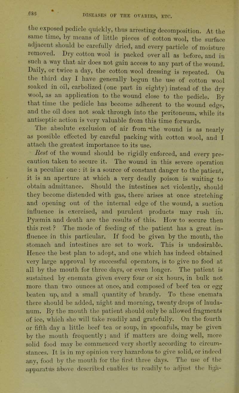 ,686 the exposed pedicle quickly, thus arfesting decomposition. At the same time, by means of little pieces of cotton wool, the surface adjacent should be carefully dried, and every particle of moisture removed. Dry cotton wool is packed over all as before, and in such a way that air does not gain access to any part of the wound. Daily, or twice a day, the cotton wool dressing is repeated. On the third day I have generally begun the use of cotton wool soaked in oil, carbolized (one part in eighty) instead of the dry wool, as an application to the wound close to the pedicle. By that time the pedicle has become adherent to the wound edge, and the oil does not soak through into the peritoneum, while its antiseptic action is very valuable from this time forwards. The absolute exclusion of air from •the wound is as nearly as possible effected by careful packing with cotton wool, and I attach the greatest importance to its use. Rest of the wound should be rigidly enforced, and every pre- caution taken to secure it. The wound in this severe operation is a peculiar one : it is a source of constant danger to the patient, it is an aperture at which a very deadly poison is waiting to obtain admittance. Should the intestines act violently, should they become distended with gas, there arises at once stretching and opening out of the internal edge of the wound, a suction influence is exercised, and purulent products may rush in. Pyaemia and death are the results of this. How to secure then this rest ? The mode of feeding of the patient has a great in- fluence in this particular. If food be givon by the mouth, the stomach and intestines are set to work. This is undesirable. Hence the best plan to adopt, and one which has indeed obtained very large approval by successful operators, is to give no food at all by the mouth for three days, or even longer. The patient is sustained by enemata given every four or six hours, in bulk not more than two ounces at once, and composed of beef tea or egg beaten up, and a small quantity of brandy. To these enemata there should be added, night and morning, twenty drops of lauda- num. By the mouth the patient should only be allowed fragments of ice, which she will take readily and gratefully. On the fourth or fifth day a little beef tea or soup, in spoonfuls, may be given by the mouth frequently; and if matters are doing well, more solid food may be commenced very shortly according to circum- stances. It is in my opinion very hazardous to give solid, or indeed any, food by the mouth for the first three days. The use of the apparatus fobove described enables us readily to adjust the Mi^x-