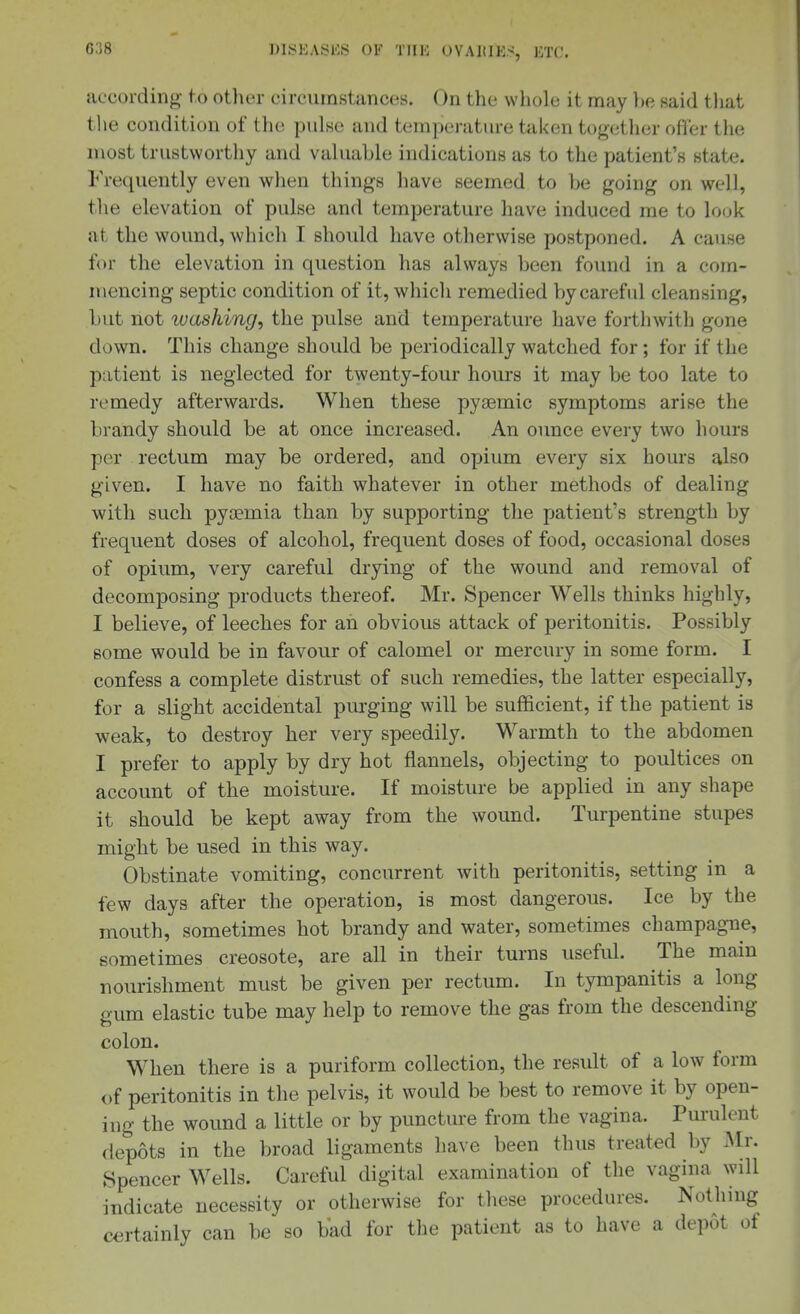 according- to other circumstances. On the whole it may he said tliat tlie condition of the pidse and temperature taken together offer tlie most trustworthy and valuable indications as to the patient's state. Frequently even when things have seemed to be going on well, the elevation of pulse and temperature have induced rae to lo(jk at the wound, which I should have otherwise postponed. A cause for the elevation in question has always been found in a com- mencing septic condition of it, which remedied by careful cleansing, but not ivashing, the pulse and temperature have forthwith gone down. This change should be periodically watched for; for if the patient is neglected for twenty-four hours it may be too late to remedy afterwards. When these pysemic symptoms arise the brandy should be at once increased. An ormce every two hours per rectum may be ordered, and opium every six hours also given. I have no faith whatever in other methods of dealing with such pyoemia than by supporting the patient's strength by frequent doses of alcohol, frequent doses of food, occasional doses of opium, very careful drying of the wound and removal of decomposing products thereof. Mr. Spencer Wells thinks highly, I believe, of leeches for an obvious attack of peritonitis. Possibly some would be in favour of calomel or mercury in some form. I confess a complete distrust of such remedies, the latter especially, for a slight accidental purging will be sufficient, if the patient is weak, to destroy her very speedily. Warmth to the abdomen I prefer to apply by dry hot flannels, objecting to poultices on account of the moisture. If moisture be applied in any shape it should be kept away from the wound. Turpentine stupes might be used in this way. Obstinate vomiting, concurrent with peritonitis, setting in a few days after the operation, is most dangerous. Ice by the mouth, sometimes hot brandy and water, sometimes champagne, sometimes creosote, are all in their turns useful. The main nourishment must be given per rectum. In tympanitis a long gum elastic tube may help to remove the gas from the descending colon. When there is a puriform collection, the result of a low form of peritonitis in the pelvis, it would be best to remove it by open- ing the wound a little or by puncture from the vagina. Purulent depots in the broad ligaments have been thus treated by Mr. Spencer Wells. Careful digital examination of the vagina will indicate necessity or otherwise for these procedures. Nothing certainly can be so bad for the patient as to have a depot of