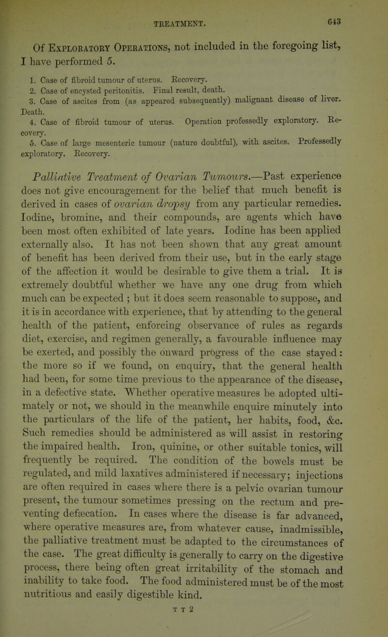G43 Of Exploratory Operations, not included in the foregoing list, I have performed 5. 1. Case of fibroid tumour of uterus. Eecovery. 2. Case of encysted peritonitis. Final result, death. 3. Case of ascites from (as appeared subsequently) malignant disease of liver. Death. 4. Case of fibroid tumour of uterus. Operation professedly exploratory. Ke- cover}'. 5. Case of large mesenteric tumour (nature doubtful), with ascites. Professedly exploratory. Eecovery. Pallintive Treatment of Ovarian Tumours.—Past experience does not give encom-agement for the belief that much benefit is derived in cases of ovarian dropsy from any particular remedies. Iodine, bromine, and their compounds, are agents which have been most often exhibited of late years. Iodine has been applied externally also. It has not been shown that any great amount of benefit has been derived from their use, but in the early stage of the afiection it would be desirable to give them a trial. It is extremely doubtful whether we have any one drug from which much can be expected ; but it does seem reasonable to suppose, and it is in accordance with experience, that by attending to the general health of the patient, enforcing observance of rules as regards diet, exercise, and regimen generally, a favourable influence may be exerted, and possibly the onward progress of the case stayed: the more so if we found, on enquiry, that the general health had been, for some time previous to the appearance of the disease, in a defective state. Whetlier operative measures be adopted ulti- mately or not, we should in the meanwhile enquire minutely into the particulars of the life of the patient, her habits, food, &c. Such remedies should be administered as will assist in restoring the impaired health. Iron, quinine, or other suitable tonics, will frequently be required. The condition of the bowels must be regulated, and mild laxatives administered if necessary; injections are often required in cases where there is a pelvic ovarian tumour present, the tumour sometimes pressing on the rectum and pre- venting deffEcation. In cases where the disease is far advanced, where operative measures are, from whatever cause, inadmissible, the palliative treatment must be adapted to the circumstances of the case. The great difficulty is generally to carry on the digestive process, there being often great irritability of the stomach and inability to take food. The food administered must be of the most nutritious and easily digestible kind.
