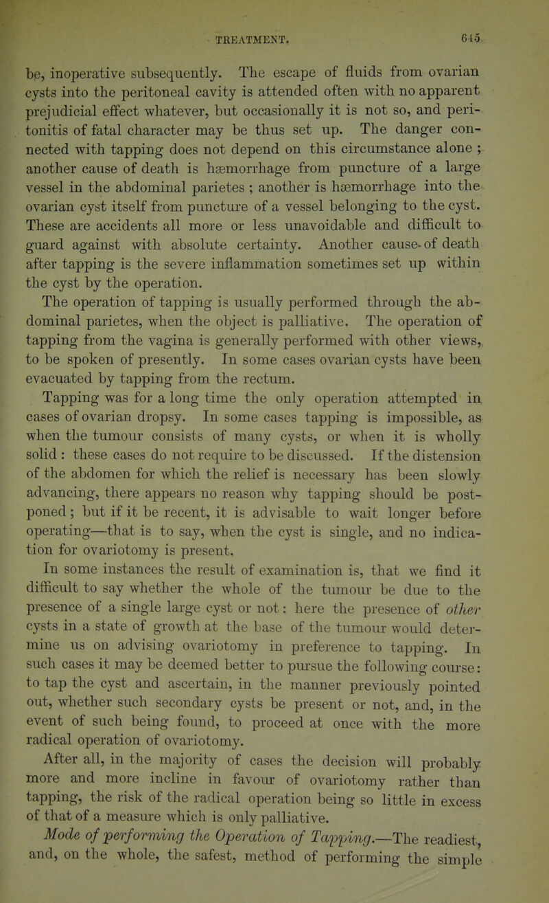 be, inoperative subsequently. The escape of fluids from ovarian cysts into the peritoneal cavity is attended often with no apparent prejudicial effect whatever, but occasionally it is not so, and peri- tonitis of fatal character may be thus set up. The danger con- nected with tapping does not depend on this circumstance alone ;- another cause of death is hsemorrhage from puncture of a large vessel in the abdominal parietes ; another is haemorrhage into the ovarian cyst itself from punctui'e of a vessel belonging to the cyst. These are accidents all more or less unavoidable and difficult to- guard against with absolute certainty. Another cause> of death after tapping is the severe inflammation sometimes set up within the cyst by the operation. The operation of tapping is usually performed through the ab- dominal parietes, when the object is palliative. The operation of tapping from the vagina is generally performed with other views,, to be spoken of presently. In some cases ovarian cysts have been evacuated by tapping from the rectum. Tapping was for a long time the only operation attempted in cases of ovarian dropsy. In some cases tapping is impossible, as when the tumour consists of many cysts, or when it is wholly solid : these cases do not require to be discussed. If the distension of the abdomen for which the relief is necessary has been slowly advancing, there appears no reason why tapping should be post- poned ; but if it be recent, it is advisable to wait longer before operating—that is to say, when the cyst is single, and no indica- tion for ovariotomy is present. In some instances the result of examination is, that we find it difficult to say whether the whole of the tumour be due to the presence of a single large cyst or not: here the presence of other cysts in a state of growth at the base of the tumour would deter- mine us on advising ovariotomy in preference to tapping. In such cases it may be deemed better to pm-sue the following course: to tap the cyst and ascertain, in the manner previously pointed out, whether such secondary cysts be present or not, and, in the event of such being found, to proceed at once with the more radical operation of ovariotomy. After all, in the majority of cases the decision will probably more and more incline in favour of ovariotomy rather than tapping, the risk of the radical operation being so little in excess of that of a measure which is only palliative. Mode of performing the Operation of Tapping.—The readiest, and, on the whole, the safest, method of performing the simple