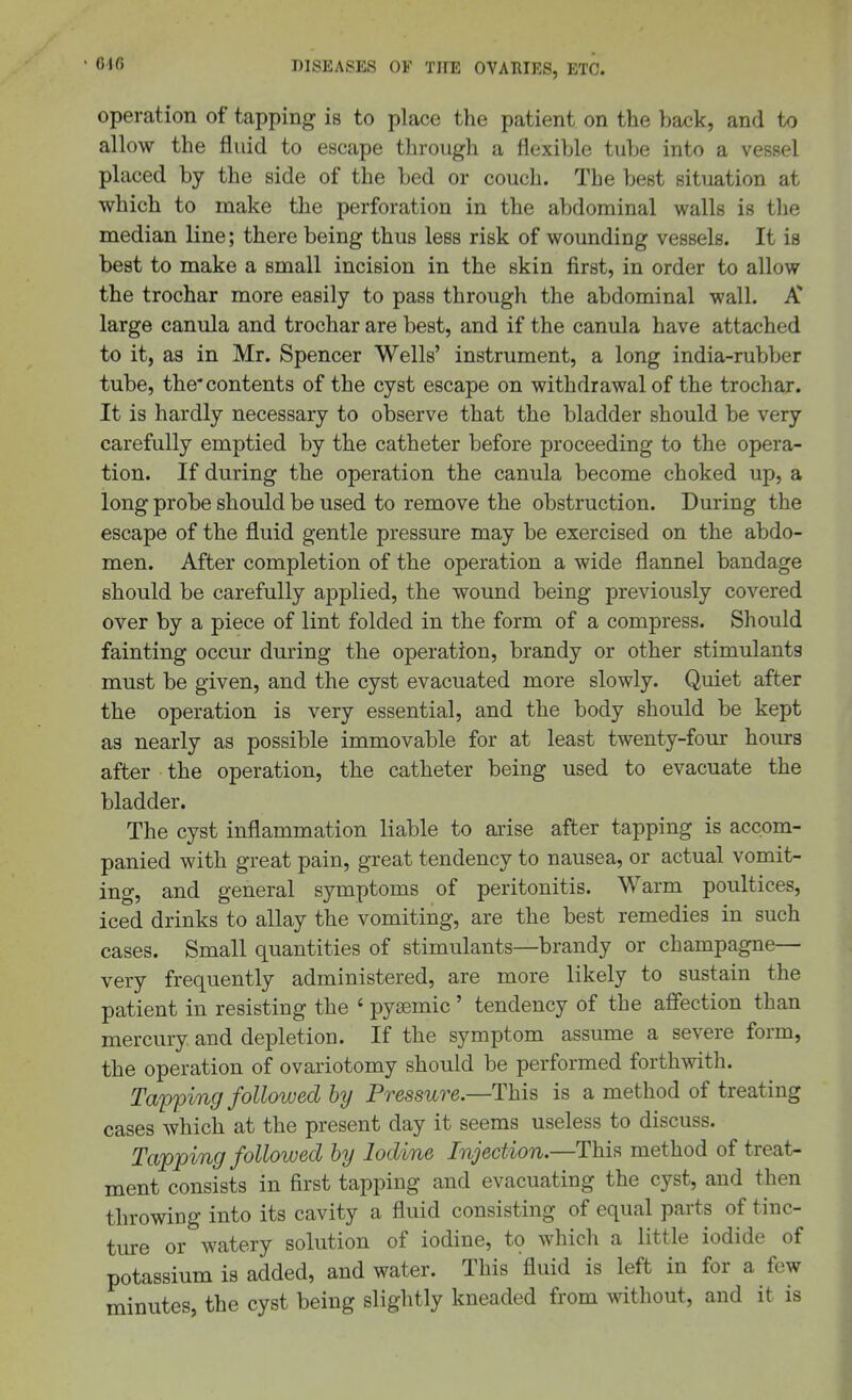 operation of tapping is to place the patient on the back, and to allow the fluid to escape through a flexible tube into a vessel placed by the side of the bed or couch. The best situation at which to make the perforation in the abdominal walls is the median line; there being thus less risk of wounding vessels. It is best to make a small incision in the skin first, in order to allow the trochar more easily to pass through the abdominal wall. A* large canula and trochar are best, and if the canula have attached to it, as in Mr. Spencer Wells' instrument, a long india-rubber tube, the'contents of the cyst escape on withdrawal of the trochar. It is hardly necessary to observe that the bladder should be very carefully emptied by the catheter before proceeding to the opera- tion. If during the operation the canula become choked up, a long probe should be used to remove the obstruction. During the escape of the fluid gentle pressure may be exercised on the abdo- men. After completion of the operation a wide flannel bandage should be carefully applied, the wound being previously covered over by a piece of lint folded in the form of a compress. Should fainting occur during the operation, brandy or other stimulants must be given, and the cyst evacuated more slowly. Quiet after the operation is very essential, and the body should be kept as nearly as possible immovable for at least twenty-four hours after the operation, the catheter being used to evacuate the bladder. The cyst inflammation liable to ai'ise after tapping is accom- panied with great pain, great tendency to nausea, or actual vomit- ing, and general symptoms of peritonitis. Warm poultices, iced drinks to allay the vomiting, are the best remedies in such cases. Small quantities of stimulants—brandy or champagne— very frequently administered, are more likely to sustain the patient in resisting the ' pyemic' tendency of the affection than mercury and depletion. If the symptom assume a severe form, the operation of ovariotomy should be performed forthwith. Ta'pping followed by Pressure.—This is a method of treating cases which at the present day it seems useless to discuss. Tapping followed by Iodine Injection.—This method of treat- ment consists in first tapping and evacuating the cyst, and then throwing into its cavity a fluid consisting of equal parts of tinc- ture or watery solution of iodine, to which a little iodide of potassium is added, and water. This fluid is left in for a few minutes, the cyst being slightly kneaded from without, and it is