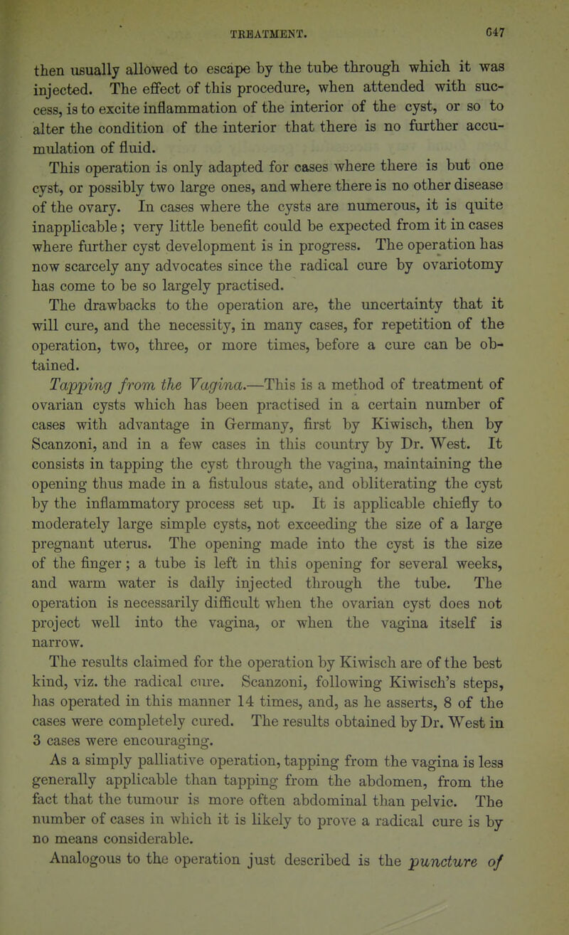 then usually allowed to escape by the tube through which it was injected. The effect of this procedure, when attended with suc- cess, is to excite inflammation of the interior of the cyst, or so to alter the condition of the interior that there is no further accu- mulation of fluid. This operation is only adapted for cases where there is but one cyst, or possibly two large ones, and where there is no other disease of the ovary. In cases where the cysts are numerous, it is quite inapplicable; very little benefit could be expected from it in cases where further cyst development is in progress. The operation has now scarcely any advocates since the radical cure by ovariotomy has come to be so largely practised. The drawbacks to the operation are, the uncertainty that it will cure, and the necessity, in many cases, for repetition of the operation, two, three, or more times, before a cure can be ob- tained. Tapping from the Vagina.—This is a method of treatment of ovarian cysts which has been practised in a certain number of cases with advantage in Grermany, first by Kiwisch, then by Scanzoni, and in a few cases in this country by Dr. West. It consists in tapping the cyst through the vagina, maintaining the opening thus made in a fistulous state, and obliterating the cyst by the inflammatory process set up. It is applicable chiefly to moderately large simple cysts, not exceeding the size of a large pregnant uterus. The opening made into the cyst is the size of the finger; a tube is left in this opening for several weeks, and warm water is daily injected through the tube. The operation is necessarily difficult when the ovarian cyst does not project well into the vagina, or when the vagina itself is narrow. The results claimed for the operation by Kiwisch are of the best kind, viz. the radical cure. Scanzoni, following Kiwisch's steps, has operated in this manner 14 times, and, as he asserts, 8 of the cases were completely cured. The results obtained by Dr. West in 3 cases were encouraging. As a simply palliative operation, tapping from the vagina is less generally applicable than tapping from the abdomen, from the fact that the tumour is more often abdominal than pelvic. The number of cases in which it is likely to prove a radical cure is by no means considerable. Analogous to the operation just described is the puncture of