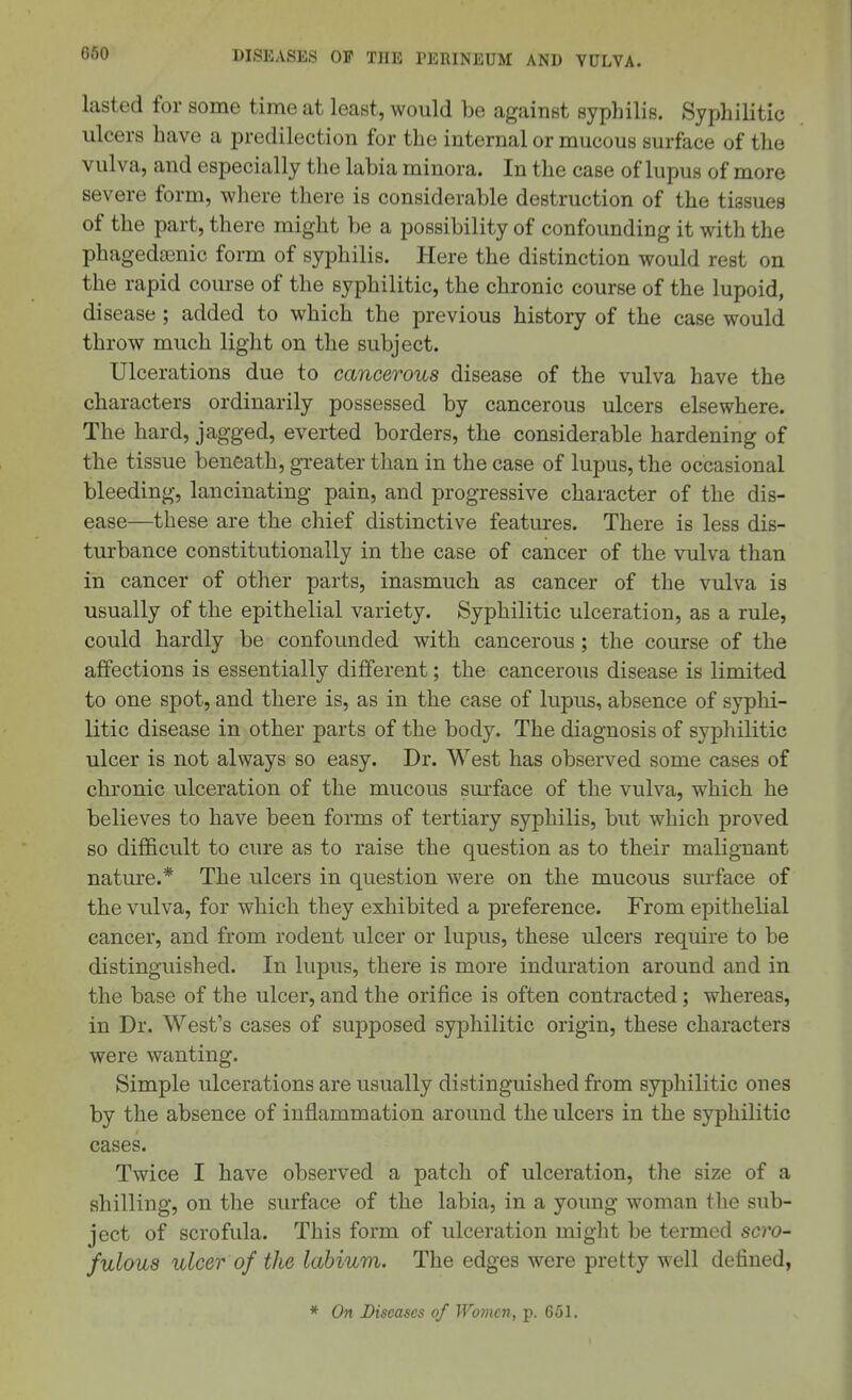 lasted for some time at least, would be against syphilis. Syphilitic ulcers have a predilection for the internal or mucous surface of the vulva, and especially tlie labia minora. In the case of lupus of more severe form, where there is considerable destruction of the tissues of the part, there might be a possibility of confounding it with the phagedasnic form of syphilis. Here the distinction would rest on the rapid course of the syphilitic, the chronic course of the lupoid, disease ; added to which the previous history of the case would throw much light on the subject. Ulcerations due to cancerous disease of the vulva have the characters ordinarily possessed by cancerous ulcers elsewhere. The hard, jagged, everted borders, the considerable hardening of the tissue beneath, gTeater than in the case of lupus, the occasional bleeding, lancinating pain, and progressive character of the dis- ease—these are the chief distinctive features. There is less dis- turbance constitutionally in the case of cancer of the vulva than in cancer of other parts, inasmuch as cancer of the vulva is usually of the epithelial variety. Syphilitic ulceration, as a rule, could hardly be confounded with cancerous ; the course of the affections is essentially different; the cancerous disease is limited to one spot, and there is, as in the case of lupus, absence of syplii- litic disease in other parts of the body. The diagnosis of syphilitic ulcer is not always so easy. Dr. West has observed some cases of chronic ulceration of the mucous surface of the vulva, which he believes to have been forms of tertiary syphilis, but which proved so difficult to cure as to raise the question as to their malignant nature.* The ulcers in question were on the mucous surface of the vulva, for which they exhibited a preference. From epithelial cancer, and from rodent ulcer or lupus, these ulcers require to be distinguished. In lupus, there is more indm'ation around and in the base of the ulcer, and the orifice is often contracted; whereas, in Dr. West's cases of supposed syphilitic origin, these characters were wanting. Simple ulcerations are usually distinguished from syphilitic ones by the absence of inflammation around the ulcers in the syphilitic cases. Twice I have observed a patch of ulceration, the size of a shilling, on the surface of the labia, in a young woman the sub- ject of scrofula. This form of ulceration might be termed scro- fuloua ulcer of the labium. The edges were pretty well defined, * On Diseases of Women, p. 651.