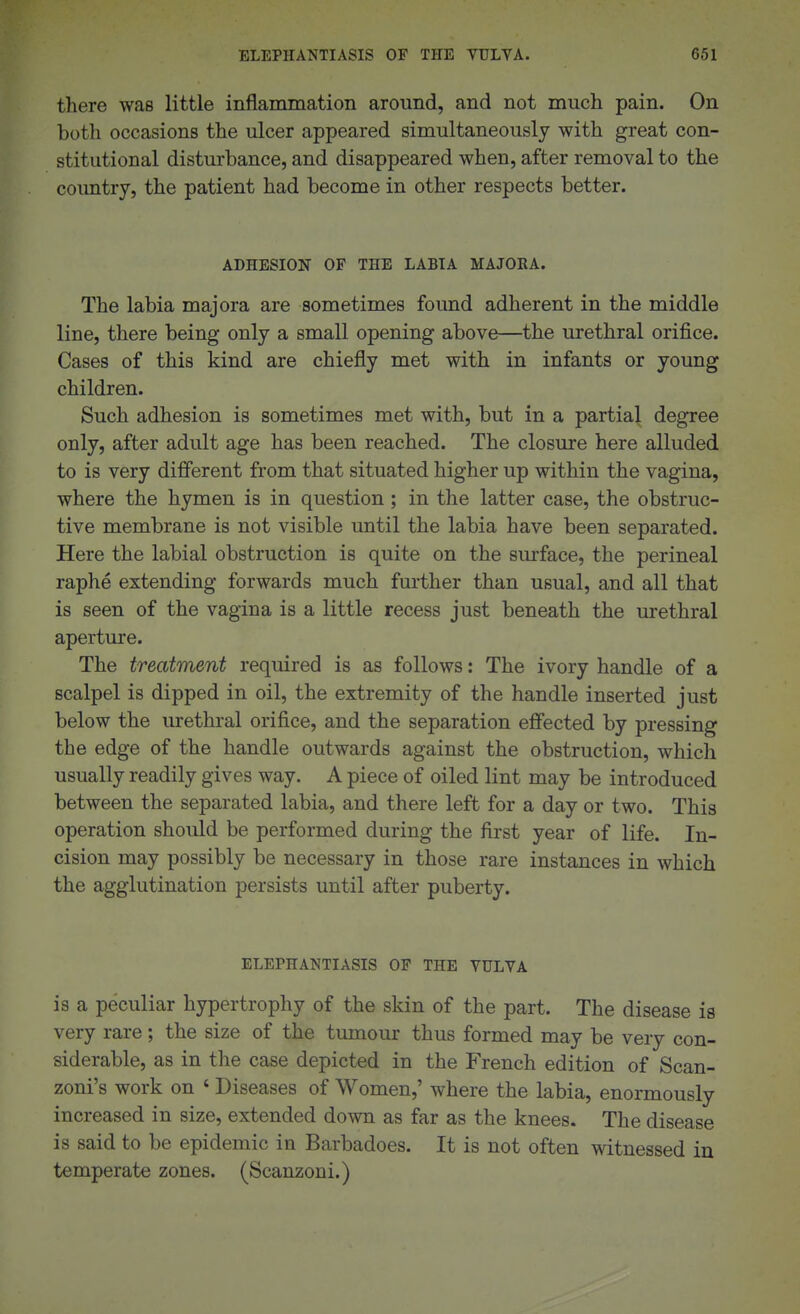 there was little inflammation around, and not much pain. On both occasions the ulcer appeared simultaneously with great con- stitutional disturbance, and disappeared when, after removal to the country, the patient had become in other respects better. ADHESION OF THE LABIA MAJORA. The labia majora are sometimes found adherent in the middle line, there being only a small opening above—the urethral orifice. Cases of this kind are chiefly met with in infants or young children. Such adhesion is sometimes met with, but in a partial degree only, after adult age has been reached. The closure here alluded to is very different from that situated higher up within the vagina, where the hymen is in question ; in the latter case, the obstruc- tive membrane is not visible until the labia have been separated. Here the labial obstruction is quite on the surface, the perineal raphe extending forwards much further than usual, and all that is seen of the vagina is a little recess just beneath the urethral aperture. The treatment required is as follows: The ivory handle of a scalpel is dipped in oil, the extremity of the handle inserted just below the urethral orifice, and the separation effected by pressing the edge of the handle outwards against the obstruction, which usually readily gives way. A piece of oiled lint may be introduced between the separated labia, and there left for a day or two. This operation should be performed during the first year of life. In- cision may possibly be necessary in those rare instances in which the agglutination persists until after puberty. ELEPHANTIASIS OF THE VULVA is a peculiar hypertrophy of the skin of the part. The disease is very rare; the size of the tumour thus formed may be very con- siderable, as in the case depicted in the French edition of Scan- zoni's work on ' Diseases of Women,' where the labia, enormously increased in size, extended down as far as the knees. The disease is said to be epidemic in Barbadoes. It is not often witnessed in temperate zones. (Scanzoni.)