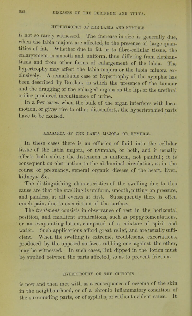 HYPEllTROPHY OF THE LABIA AND NYMPH^E is not SO rarely witnessed. The increase in size is generally due, when the labia majora are affected, to the presence of large quan- tities of fat. Whether due to fat or to fibro-cellular tissue, the enlargement is smooth and uniform, thus differing from elephan- tiasis and from other forms of enlargement of the labia. The hypertrophy may affect the labia majora or the labia minora ex- clusively. A remarkable case of hypertrophy of the nymphae has been described by Breslau, in which the presence of the tumour and the dragging of the enlarged organs on the lips of the urethral orifice produced incontinence of urine. In a few cases, when the bulk of the organ interferes with loco- motion, or gives rise to other discomforts, the hypertrophied parts have to be excised. ANASARCA OF THE LABIA MAJORA OR NYMPHAE. In these cases there is an effusion of fluid into the cellular tissue of the labia majora, or nymphas, or both, and it usually affects both sides; the distension is uniform, not painful; it is consequent on obstruction to the abdominal circulation, as in the course of pregnancy, general organic disease of the heart, liver, kidneys, &c. The distinguishing characteristics of the swelling due to this cause are that the swelling is uniform, smooth, pitting on pressm-e, and painless, at all events at first. Subsequently there is often much pain, due to excoriation of the surface. The treatment consists in observance of rest in the horizontal position, and emollient applications, such as poppy fomentations, or an evaporating lotion, composed of a mixture of spirit and water. Such applications afford great relief, and are usually suffi- cient. When the swelling is extreme, troublesome excoriations, produced by the opposed surfaces rubbing one against the other, may be witnessed. In such cases, lint dipped in the lotion must be applied between the parts affected, so as to prevent friction. HYPERTROPHY OF THE CLITORIS is now and then met with as a consequence of eczema of the skin in the neighbourhood, or of a chronic inflammatory condition of the surrounding parts, or of syphilis, or without evident cause. It