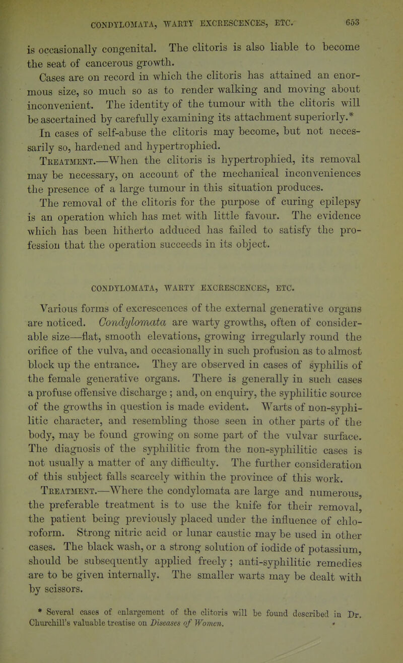 CONDYLOMATA, WARTY EXCBESCENCES, ETC. 663 is occasionally cono^enital. The clitoris is also liable to become the seat of cancerous growth. Cases are on record in which the clitoris has attained an enor- mous size, so much so as to render walking and moving about inconvenient. The identity of the tumom- with the clitoris will be ascertained by carefully examining its attachment superiorly.* In cases of self-abuse the clitoris may become, but not neces- sarily so, hardened and hypertrophied. Tkeatment.—When the clitoris is hypertrophied, its removal may be necessary, on account of the mechanical inconveniences the presence of a large tumour in this situation produces. The removal of the clitoris for the purpose of curing epilepsy is an operation which has met with little favour. The evidence which has been hitherto adduced has failed to satisfy the pro- fession that the operation succeeds in its object. condylomata, WAKTY EXCRESCENCES, ETC. Various forms of excrescences of the external generative organs are noticed. Condylomata are warty growths, often of consider- able size—flat, smooth elevations, growing irregularly round the orifice of the vulva, and occasionally in such profusion as to almost block up the entrance. They are observed in cases of syphilis of the female generative organs. There is generally in such cases a profuse offensive discharge ; and, on enquiry, the syphilitic source of the growths in question is made evident. Warts of non-syphi- litic character, and resembling those seen in other parts of the body, may be found growing on some part of the vulvar surface. The diagnosis of the syphilitic from the non-syphilitic cases is not usually a matter of any difficulty. The further consideration of this subject falls scarcely within the province of this work. Treatment.—Where the condylomata are large and numerous, the preferable treatment is to use the knife for their removal, the patient being previously placed under the influence of chlo- roform. Strong nitric acid or lunar caustic may be used in other cases. The black wash, or a strong solution of iodide of potassium, should be subsequently applied freely; anti-syphilitic remedies are to be given internally. The smaller warts may be dealt with by scissors. * Several cases of cnlargomont of the clitoris will be found described in Dr. ChurchiU'is valuable treatise on Diseases of Women, *