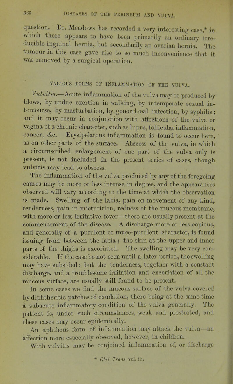 question. Dr. Meadows has recorded a very interesting case,* in wliich there appears to have been primarily an ordinary irre- ducible inguinal hernia, but secondarily an ovarian hernia. The tumour in this case gave rise to so much inconvenience that it was removed by a surgical operation. YARIOUS forms of inflammation of THE VULVA. Vulvitis.—Acute inflammation of the vulva may be produced by blows, by undue exertion in walking, by intemperate sexual in- tercourse, by masturbation, by gonorrhceal infection, by syphilis; and it may occur in conjunction with affections of the vulva or vagina of a chronic character, such as lupus, follicular inflammation, cancer, &c. Erysipelatous inflammation is found to occur here, as on other parts of the surface. Abscess of the vulva, in which a circumscribed enlargement of one part of the vulva only is present, is not included in the present series of cases, though vulvitis may lead to abscess. The inflammation of the vulva produced by any of the foregoing causes may be more or less intense in degree, and the appearances observed will vary according to the time at which the observation is made. Swelling of the labia, pain on movement of any kind, tenderness, pain in micturition, redness of the mucous membrane, with more or less irritative fever—these are usually present at the commencement of the disease. A discharge more or less copious, and generally of a purulent or muco-purulent character, is found issuing from between the labia ; the skin at the upper and inner parts of the thighs is excoriated. The swelling may be very con- siderable. If the case be not seen until a later period, the swelling may have subsided; but the tenderness, together with a constant discharge, and a troublesome irritation and excoriation of all the mucous surface, are usually still found to be present. In some cases we find the mucous surface of the vulva covered by diphtheritic patches of exudation, there being at the same time a subacute inflammatory condition of the vulva generally. The patient is, under such circumstances, weak and prostrated, and these cases may occur epidemically. An aphthous form of inflammation may attack the vulva—an affection more especially observed, however, in children. With vulvitis may be conjoined inflammation of, or discharge