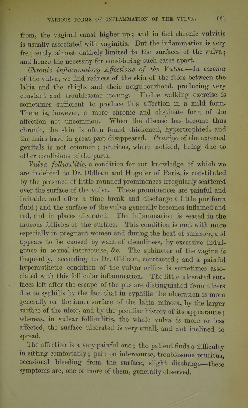 YAKIOUS FORMS OF INFLAMMATION OF THE VULYA. 661 from, the vaginal canal higher up; and in fact chronic vulvitis is usually associated with vaginitis. But the inflammation is very frequently almost entirely limited to the surfaces of the vulva j and hence the necessity for considering such cases apart. Chronic inflammatot^ Affections of the Vulva.—In eczema of the vulva, we find redness of the skin of the folds between the labia and the thighs and their neighbourhood, producing very constant and troublesome itching. Undue walking exercise is sometimes sufficient to produce this affection in a mild form. There is, however, a more chronic and obstinate form of the affection not uncommon. When the disease has become thus chronic, the skin is often found thickened, hypertrophied, and the hairs have in great part disappeared. Prurigo of the external genitals is not common; pruritus, where noticed, being due to other conditions of the parts. Vulva folliculitis-, a condition for our knowledge of which we are indebted to Dr. Oldham and Huguier of Paris, is constituted by the presence of little rounded prominences irregularly scattered over the surface of the vulva. These prominences are painful and irritable, and after a time break and discharge a little puriform fluid ; and the surface of the vulva generally becomes inflamed and red, and in places ulcerated. The inflammation is seated in the mucous follicles of the surface. This condition is met with more especially in pregnant women and during the heat of summer, and appears to be caused by want of cleanliness, by excessive indul- gence in sexual intercourse, &c. The sphincter of the vagina is frequently, according to Dr. Oldham, contracted; and a painful hypersBsthetic condition of the vulvar orifice is sometimes asso- ciated with this follicular inflammation. The little ulcerated sur- faces left after the escape of the pus are distinguished from ulcers due to syphilis by the fact that in syphilis the ulceration is more generally on the inner surface of the labia minora, by the larger sm-face of the ulcer, and by the peculiar history of its appearance ; whereas, in vulvar folliculitis, the whole vulva is more or less affected, the surface ulcerated is very small, and not inclined to spread. The affection is a very painful one; the patient finds a difficulty in sitting comfortably; pain on intercourse, troublesome pruritus, occasional bleeding from the surface, slight discharge—these symptoms are, one or more of them, generally observed.