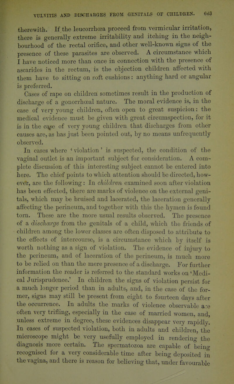VULVITIS AND DISCHARGES FKOM GENITALS OF CHILDREN. 6d3 therewith. If the leucorrhoea proceed from vermicular irritation, there is generally extreme irritability and itching in the neigh- bourhood of the rectal orifice, and other well-known signs of the presence of these parasites are observed. A circumstance which I have noticed more than once in connection with the presence of ascarides in the rectum, is the objection children affected with them have to sitting on soft cushions: anything hard or angular is preferred. Cases of rape on children sometimes result in the production of discharge of a gonorrhoea! nature. The moral evidence is, in the case of very young children, often open to great suspicion: the medical evidence must be given with great circumspection, for it is in the c^e of very young children that discharges from other causes are, as has just been pointed out, by no means unfrequently observed. In cases where ' violation' is suspected, the condition of the vaginal outlet is an important subject for consideration. A com- plete discussion of this interesting subject cannot be entered into here. The chief points to which attention should be directed, how- ever, are the following: In children examined soon after violation has been effected, there are marks of violence on the external geni- tals, which may be bruised and lacerated, the laceration generally afiecting the perineum, and together with this the hymen is found torn. These are the more usual results observed. The presence of a discharge from the genitals of a child, which the friends of children among the lower classes are often disposed to attribute to the effects of intercourse, is a circumst-ance which by itself is worth nothing as a sign of violation. The evidence of injury to the perineum, and of laceration of the perineum, is much more to be relied on than the mere presence of a discharge. For further information the reader is referred to the standard works on 'Medi- cal Jurisprudence.' In children the signs of violation persist for a much longer period than in adults, and, in the case of the for- mer, signs may still be present from eight to fourteen days after the occurrence. In adults the marks of violence observable a:e often very trifling, especially in the case of married women, and, unless extreme in degree, these evidences disappear very rapidly. In cases of suspected violation, both in adults and children, the microscope might be very usefully employed in rendering the diagnosis more certain. The spermatozoa are capable of being recognised for a very considerable time after being deposited in the vagina, and there is reason for believing that, under favourable