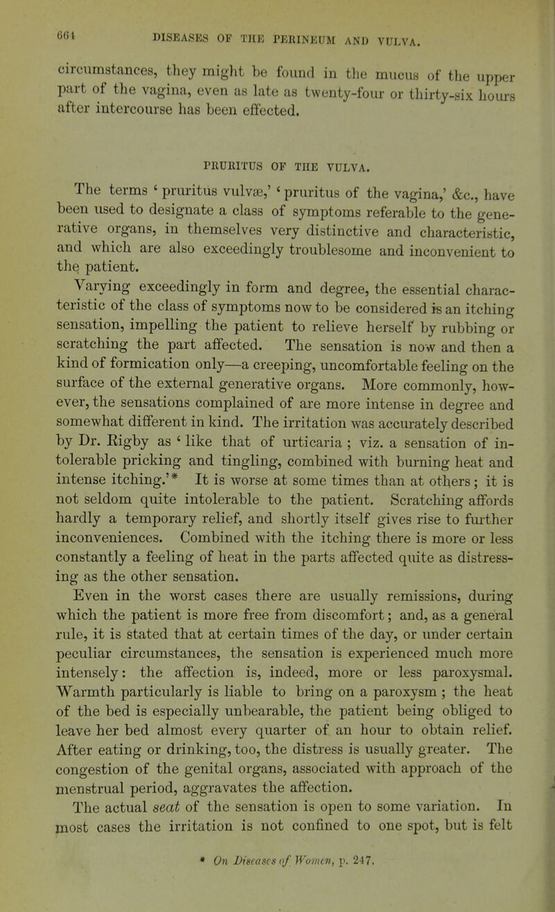 circumstances, they might be found in the mucus of the upper part of the vagina, even as late as twenty-four or thirty-six hours after intercourse has been effected. PRURITUS OF THE VULVA. The terms ' pruritus vulva3,' ' pruritus of the vagina,' &c., have been used to designate a class of symptoms referable to the gene- rative organs, in themselves very distinctive and characteristic, and which are also exceedingly troublesome and inconvenient to the patient. Varying exceedingly in form and degree, the essential charac- teristic of the class of symptoms now to be considered is an itching sensation, impelling the patient to relieve herself by rubbing or scratching the part affected. The sensation is now and then a kind of formication only—a creeping, uncomfortable feeling on the surface of the external generative organs. More commonly, how- ever, the sensations complained of are more intense in degree and somewhat different in kind. The irritation was accurately described by Dr. Kigby as ' like that of urticaria ; viz. a sensation of in- tolerable pricking and tingling, combined with burning heat and intense itching.'* It is worse at some times than at others; it is not seldom quite intolerable to the patient. Scratching affords hardly a temporary relief, and shortly itself gives rise to fm-ther inconveniences. Combined with the itching there is more or less constantly a feeling of heat in the parts affected quite as distress- ing as the other sensation. Even in the worst cases there are usually remissions, during which the patient is more free from discomfort; and, as a general rule, it is stated that at certain times of the day, or imder certain peculiar circumstances, the sensation is experienced much more intensely: the affection is, indeed, more or less paroxysmal. Warmth particularly is liable to bring on a paroxysm ; the heat of the bed is especially unbearable, the patient being obliged to leave her bed almost every quarter of an horn- to obtain relief. After eating or drinking, too, the distress is usually greater. The congestion of the genital organs, associated with approach of the menstrual period, aggravates the affection. The actual seat of the sensation is open to some variation. In most cases the irritation is not confined to one spot, but is felt • On Diseases of Women, p. 2-17.