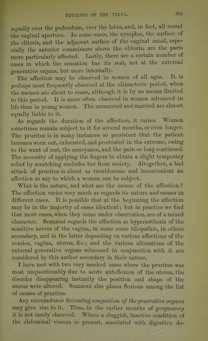 equally over the pudendum, over the labia, and, in fact, all round the vaginal aperture. In some cases, the nymphse, the surface of the clitoris, and the adjacent surface of the vaginal canal, espe- cially the anterior commissure above the clitoris, are the parts more particularly affected. Lastly, there are a certain number of cases in which the sensation has its seat, not at the external generative organs, but more internally. The affection may be observed in women of all ages. It is perhaps most frequently observed at the climacteric period, when the menses are about to cease, although it is by no means limited to this period. It is more often observed in women advanced in life than in young women. The unmarried and married are almost equally liable to it. As regards the duration of the affection, it varies. Women sometimes remain subject to it for several months, or even longer. The prm-itus is in many instances so persistent that the patient becomes worn out, exhausted, and prostrated in the extreme, owing to the want of rest, the annoyance, and the pain so long continued. The necessity of applying the fingers to obtain a slight temporary relief by scratching excludes her from society. Altogether, a bad attack of pruritus is about as troublesome and inconvenient an affection as any to which a woman can be subject. What is the nature, and what are the causes of the affection ? The affection varies very much as regards its nature and causes in different cases. It is possible that at the beginning the affection may be in the majority of cases identical; but in practice we find that most cases, when they come under observation, are of a mixed character. Scanzoni regards the affection as hyperesthesia of the sensitive nerves of the vagina, in some cases idiopathic, in others secondary, and in the latter depending on various affections of the ovaries, vagina, uterus, &c.; and the various alterations of the external generative organs witnessed in conjunction with it are considered by this author secondary in their nature. I have met with two very marked cases where the pruritus was most unquestionably due to acute anteflexion of the uterus, the disorder disappearing instantly the position and shape of the uterus were altered. Scanzoni also places flexions among the list of causes of pruritus. Any circumstance favouring congestion of the generative organs may give rise to it. Thus, in the earlier months of pregnancy it is not rarely observed. Where a sluggish, inactive condition of the abdominal viscera is present, associated with digestive de-